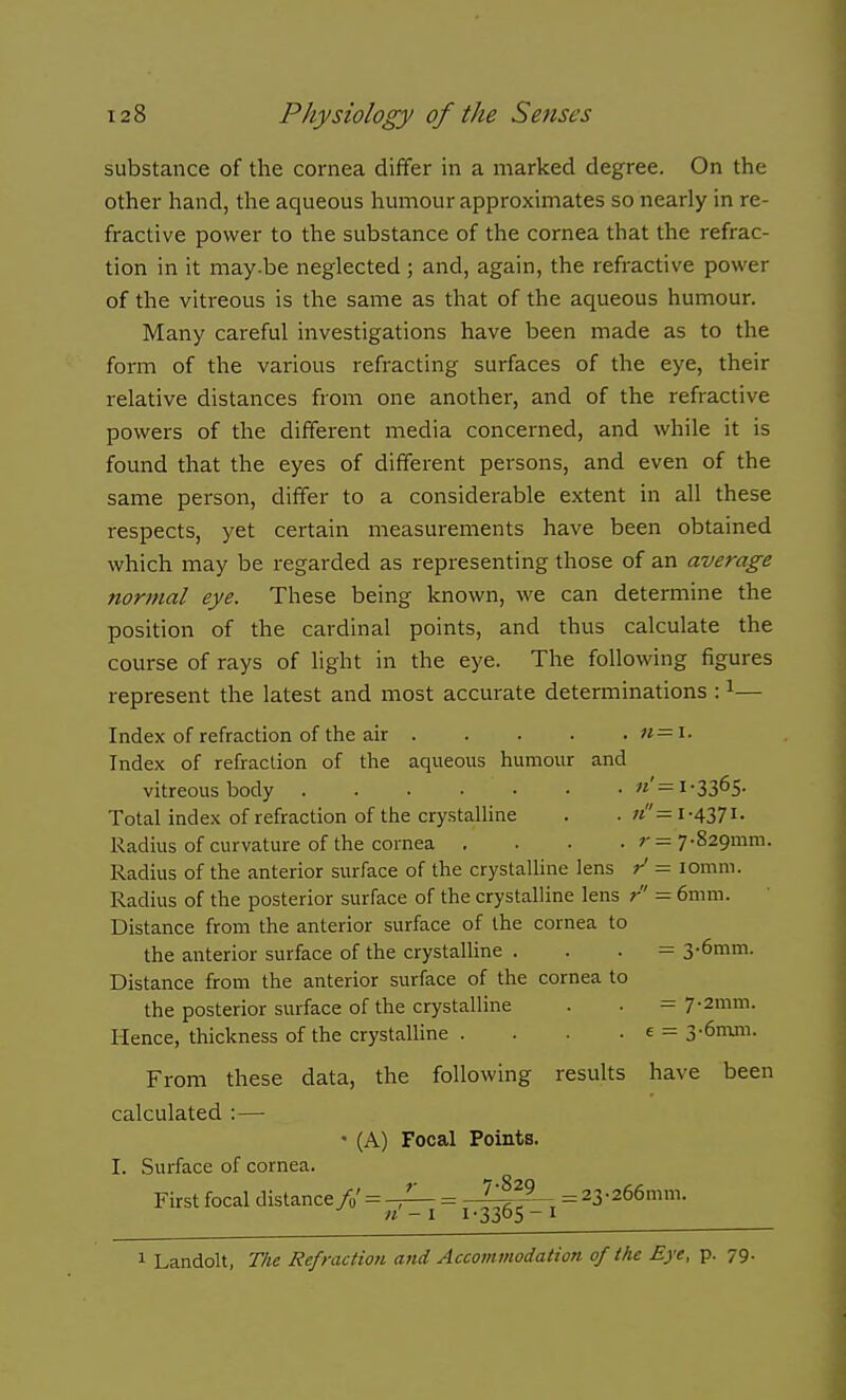 substance of the cornea differ in a marked degree. On the other hand, the aqueous humour approximates so nearly in re- fractive power to the substance of the cornea that the refrac- tion in it may.be neglected ; and, again, the refractive power of the vitreous is the same as that of the aqueous humour. Many careful investigations have been made as to the form of the various refracting surfaces of the eye, their relative distances from one another, and of the refractive powers of the different media concerned, and while it is found that the eyes of different persons, and even of the same person, differ to a considerable extent in all these respects, yet certain measurements have been obtained which may be regarded as representing those of an average normal eye. These being known, we can determine the position of the cardinal points, and thus calculate the course of rays of light in the eye. The following figures represent the latest and most accurate determinations : ^— Index of refraction of the air « = i. Index of refraction of the aqueous humour and vitreous body «'=i-3365- Total index of refraction of the crystalline . . «= 1-4371. Radius of curvature of the cornea .... r= 7-829mni. Radius of the anterior surface of the crystaUine lens / lomm. Radius of the posterior surface of the crystalline lens r' = 6mm. Distance from the anterior surface of the cornea to the anterior surface of the crystalline . . . — 3-6mm. Distance from the anterior surface of the cornea to the posterior surface of the crystalline . . = 7-2mm. Hence, thickness of the crystalline . . . • e = 3-6m.m. From these data, the following results have been calculated :— ' (A) Focal Points. I. Surface of cornea. First focal distance/„' = = l^^^i 23-266mm. 1 Landolt, The Refraction and Accommodation of the Eye, p. 79.