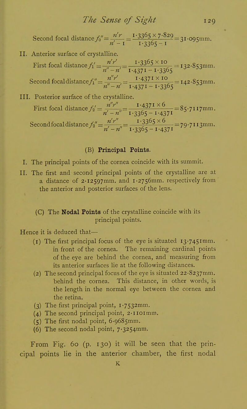 Second focal distance/»= ^JL ='3365 x 7-829 = gi.QQgmm. 1-3365-1 II. Anterior surface of crystalline. First focal distance f\ =  ^ ——^'33^5 ^ 1° r= i-ja-S'J^mm. Second focal distance A =  ^ , = —^-437^^10 = i42-85'^mm. 1-4371-1-3365 III. Posterior surface of the crystalline. T- . r 1 J-. j-i 1-4371x6 0^ First focal distance/2 = -, r,= ^ = 85-7ii7mm. ^ n'-n 1-3365-I-4371 Second focal distance f{'= —, ^^-^ = 79-7ii3mm. ^ 1-3365-1-4371 (B) Principal Points. I. The principal points of the cornea coincide with its summit. II. The first and second principal points of the crystalline are at a distance of 2-l2597mm. and i-2756mm. respectively from the anterior and posterior surfaces of the lens. (C) The Nodal Points of the crystalHne coincide with its principal points. Hence it is deduced that—• (1) The first principal focus of the eye is situated i3-745imm. in front of the cornea. The remaining cardinal points of the eye are behind the cornea, and measuring firom its anterior surfaces lie at the following distances. (2) The second principal focus of the eye is situated 22-8237mm. behind the cornea. This distance, in other words, is the length in the normal eye between the cornea and the retina. (3) The first principal point, i•7532mm. (4) The second principal point, 2-iioimm. (5) The first nodal point, 6-9685mm. (6) The second nodal point, 7-3254mm. From Fig. 60 (p. 130) it will be seen that the prin- cipal points lie in the anterior chamber, the first nodal K