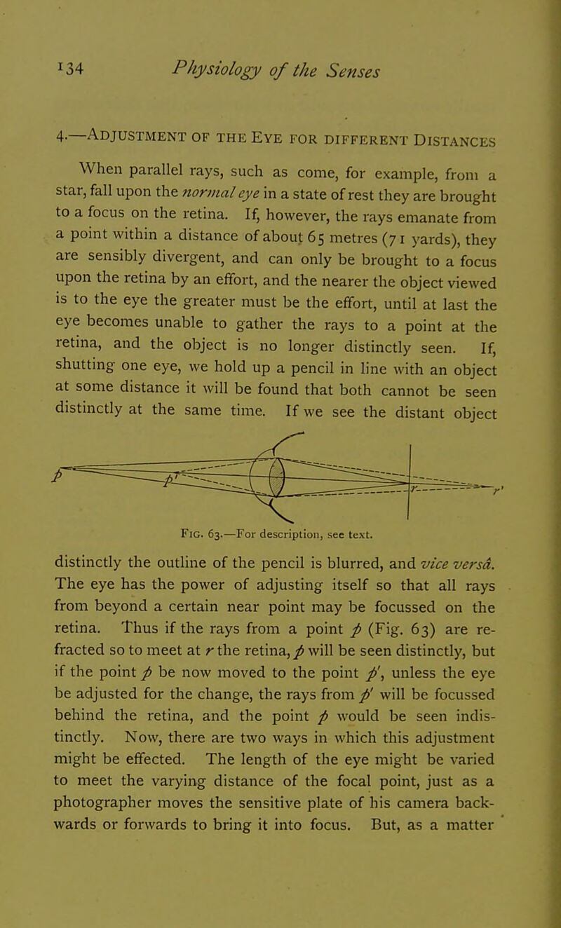 4.—Adjustment of the Eye for different Distances When parallel rays, such as come, for example, from a star, fall upon the normal eye in a state of rest they are brought to a focus on the retina. If, however, the rays emanate from a point within a distance of about 65 metres (71 yards), they are sensibly divergent, and can only be brought to a focus upon the retina by an effort, and the nearer the object viewed is to the eye the greater must be the effort, until at last the eye becomes unable to gather the rays to a point at the retina, and the object is no longer distinctly seen. If, shuttmg one eye, we hold up a pencil in line with an object at some distance it will be found that both cannot be seen distinctly at the same time. If we see the distant object Fig. 63.—For description, see text. distinctly the outline of the pencil is blurred, and vice versa. The eye has the power of adjusting itself so that all rays from beyond a certain near point may be focussed on the retina. Thus if the rays from a point p (Fig. 63) are re- fracted so to meet at r the retina, / will be seen distinctly, but if the point p be now moved to the point p\ unless the eye be adjusted for the change, the rays from/' will be focussed behind the retina, and the point p would be seen indis- tinctly. Now, there are two ways in which this adjustment might be effected. The length of the eye might be varied to meet the varying distance of the focal point, just as a photographer moves the sensitive plate of his camera back- wards or forwards to bring it into focus. But, as a matter
