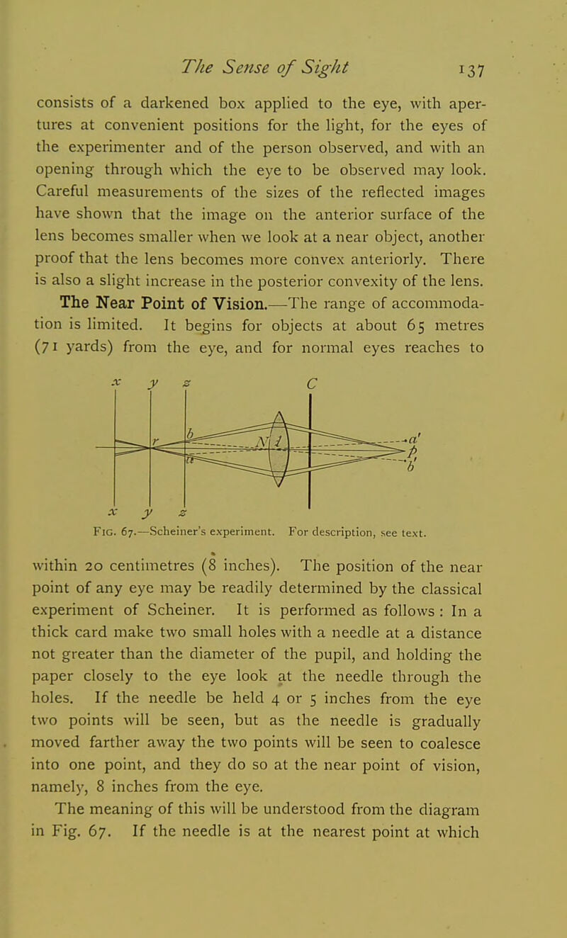 consists of a darkened box applied to the eye, with aper- tures at convenient positions for the hght, for the eyes of the experimenter and of the person observed, and with an opening through which the eye to be observed may look. Careful measurements of the sizes of the reflected images have shown that the image on the anterior surface of the lens becomes smaller when we look at a near object, another proof that the lens becomes more convex anteriorly. There is also a slight increase in the posterior convexity of the lens. The Near Point of Vision.—The range of accommoda- tion is limited. It begins for objects at about 65 metres (71 yards) from the eye, and for normal eyes reaches to X y 2 C cr—' X y z Fig. 67.—Scheiner's experiment. For description, see text, ft within 20 centimetres (8 inches). The position of the near point of any eye may be readily determined by the classical experiment of Scheiner. It is performed as follows : In a thick card make two small holes with a needle at a distance not greater than the diameter of the pupil, and holding the paper closely to the eye look at the needle through the holes. If the needle be held 4 or 5 inches from the eye two points will be seen, but as the needle is gradually moved farther away the two points will be seen to coalesce into one point, and they do so at the near point of vision, namely, 8 inches from the eye. The meaning of this will be understood from the diagram in Fig. 67. If the needle is at the nearest point at which