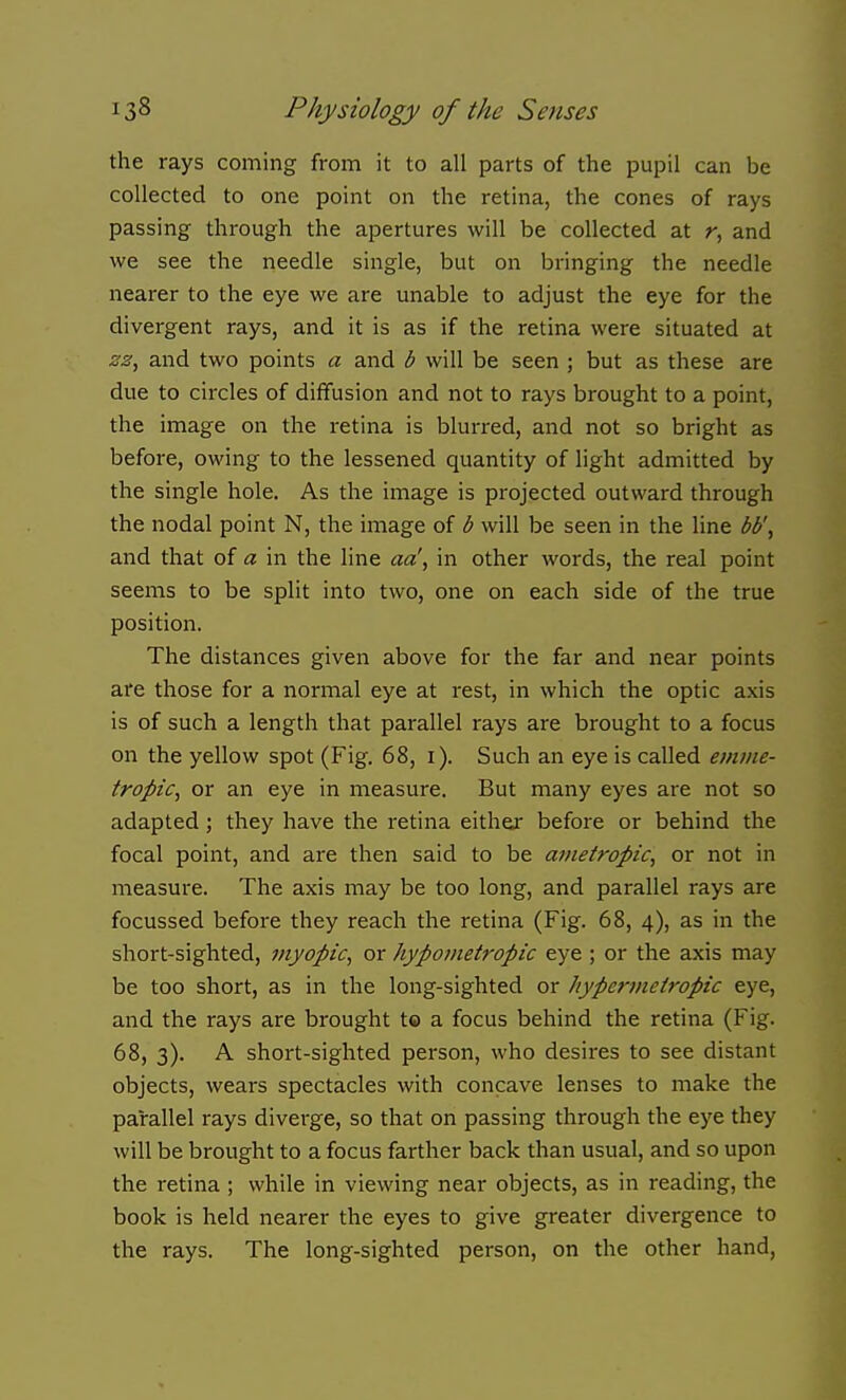 the rays coming from it to all parts of the pupil can be collected to one point on the retina, the cones of rays passing through the apertures will be collected at r, and we see the needle single, but on bringing the needle nearer to the eye we are unable to adjust the eye for the divergent rays, and it is as if the retina were situated at 23, and two points a and b will be seen ; but as these are due to circles of diffusion and not to rays brought to a point, the image on the retina is blurred, and not so bright as before, owing to the lessened quantity of light admitted by the single hole. As the image is projected outward through the nodal point N, the image of d will be seen in the line bb', and that of a in the line aa', in other words, the real point seems to be split into two, one on each side of the true position. The distances given above for the far and near points are those for a normal eye at rest, in which the optic axis is of such a length that parallel rays are brought to a focus on the yellow spot (Fig. 68, i). Such an eye is called emme- tropic, or an eye in measure. But many eyes are not so adapted; they have the retina either before or behind the focal point, and are then said to be ametropic, or not in measure. The axis may be too long, and parallel rays are focussed before they reach the retina (Fig. 68, 4), as in the short-sighted, myopic, or hypometropic eye ; or the axis may be too short, as in the long-sighted or hypermetropic eye, and the rays are brought t« a focus behind the retina (Fig. 68, 3). A short-sighted person, who desires to see distant objects, wears spectacles with concave lenses to make the parallel rays diverge, so that on passing through the eye they will be brought to a focus farther back than usual, and so upon the retina ; while in viewing near objects, as in reading, the book is held nearer the eyes to give greater divergence to the rays. The long-sighted person, on the other hand,