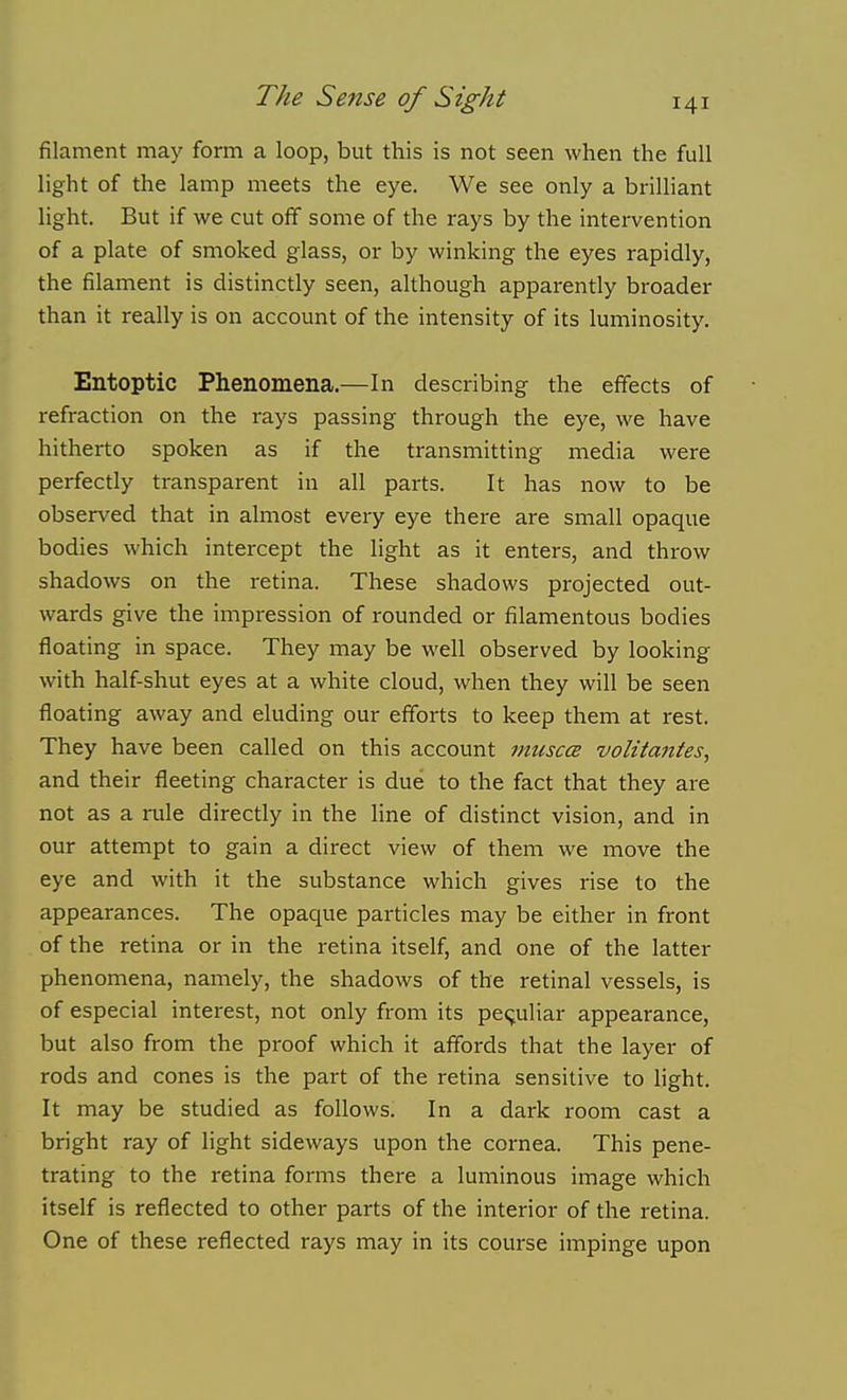 filament may form a loop, but this is not seen when the full light of the lamp meets the eye. We see only a brilliant light. But if we cut off some of the rays by the intervention of a plate of smoked glass, or by winking the eyes rapidly, the filament is distinctly seen, although apparently broader than it really is on account of the intensity of its luminosity. Entoptic Phenomena.—In describing the effects of refraction on the rays passing through the eye, we have hitherto spoken as if the transmitting media were perfectly transparent in all parts. It has now to be observed that in almost every eye there are small opaque bodies which intercept the light as it enters, and throw shadows on the retina. These shadows projected out- wards give the impression of rounded or filamentous bodies floating in space. They may be well observed by looking with half-shut eyes at a white cloud, when they will be seen floating away and eluding our efforts to keep them at rest. They have been called on this account imisccB volitaiites, and their fleeting character is due to the fact that they are not as a rule directly in the hne of distinct vision, and in our attempt to gain a direct view of them we move the eye and with it the substance which gives rise to the appearances. The opaque particles may be either in front of the retina or in the retina itself, and one of the latter phenomena, namely, the shadows of the retinal vessels, is of especial interest, not only from its peculiar appearance, but also from the proof which it affords that the layer of rods and cones is the part of the retina sensitive to light. It may be studied as follows. In a dark room cast a bright ray of light sideways upon the cornea. This pene- trating to the retina forms there a luminous image which itself is reflected to other parts of the interior of the retina. One of these reflected rays may in its course impinge upon
