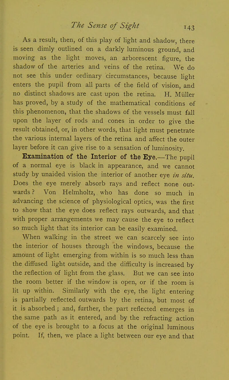 As a result, then, of this play of light and shadow, there is seen dimly outlined on a darkly luminous ground, and moving as the light moves, an arborescent figure, the shadow of the arteries and veins of the retina. We do not see this under ordinary circumstances, because light enters the pupil from all parts of the field of vision, and no distinct shadows are cast upon the retina. H. Miiller has proved, by a study of the mathematical conditions of this phenomenon, that the shadows of the vessels must fall upon the layer of rods and cones in order to give the result obtained, or, in other words, that light must penetrate the various internal layers of the retina and affect the outer layer before it can give rise to a sensation of luminosity. Examination of the Interior of the Eye.—The pupil of a normal eye is black in appearance, and we cannot study by unaided vision the interior of another eye in situ. Does the eye merely absorb rays and reflect none out- wards ? Von Helmholtz, who has done so much in advancing the science of physiological optics, was the first to show that the eye does reflect rays outwards, and that with proper arrangements we may cause the eye to reflect so much light that its interior can be easily examined. When walking in the street we can scarcely see into the interior of houses through the windows, because the amount of light emerging from within is so much less than the diffused light outside, and the difficulty is increased by the reflection of light from the glass. But we can see into the room better if the window is open, or if the room is lit up within. Similarly with the eye, the light entering is partially reflected outwards by the retina, but most of it is absorbed; and, further, the part reflected emerges in the same path as it entered, and by the refracting action of the eye is brought to a focus at the original luminous point. If, then, we place a light between our eye and that