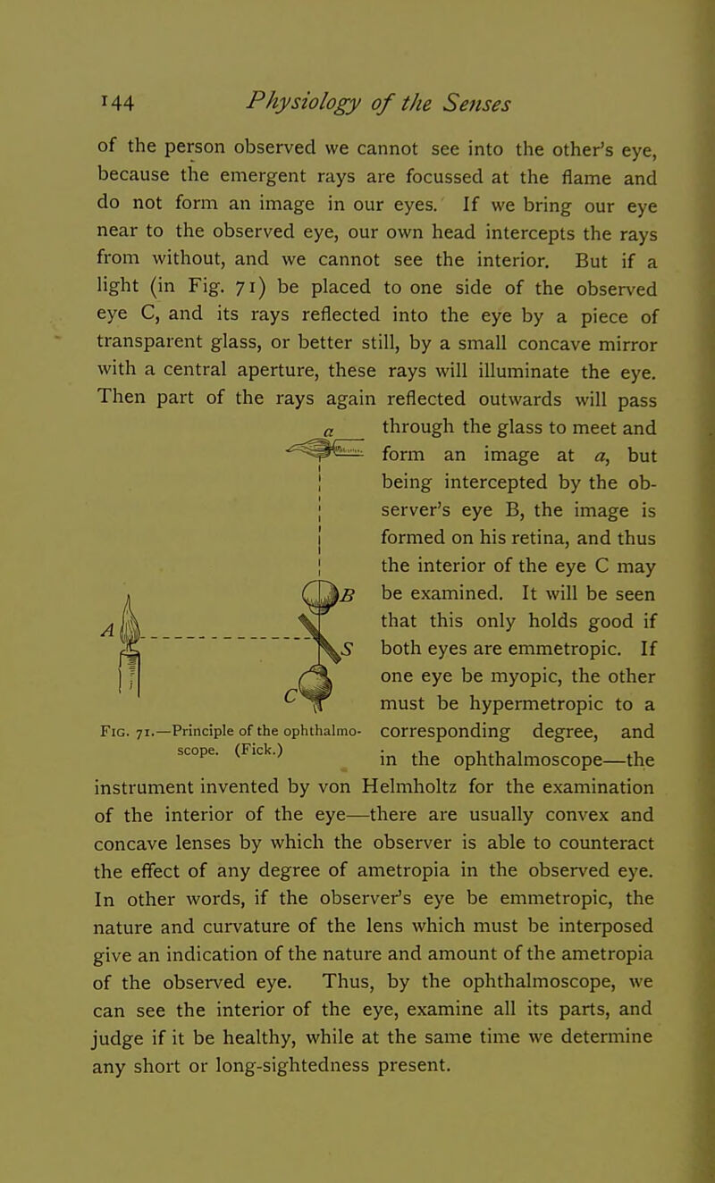 of the person observed we cannot see into the other's eye, because the emergent rays are focussed at the flame and do not form an image in our eyes. If we bring our eye near to the observed eye, our own head intercepts the rays from without, and we cannot see the interior. But if a light (in Fig. 71) be placed to one side of the observed eye C, and its rays reflected into the eye by a piece of transparent glass, or better still, by a small concave mirror with a central aperture, these rays will illuminate the eye. Then part of the rays again reflected outwards will pass through the glass to meet and form an image at a, but being intercepted by the ob- server's eye B, the image is formed on his retina, and thus the interior of the eye C may be examined. It will be seen that this only holds good if both eyes are emmetropic. If one eye be myopic, the other must be hypermetropic to a corresponding degree, and in the ophthalmoscope—the instrument invented by von Helmholtz for the examination of the interior of the eye—there are usually convex and concave lenses by which the observer is able to counteract the effect of any degree of ametropia in the observed eye. In other words, if the observer's eye be emmetropic, the nature and curvature of the lens which must be interposed give an indication of the nature and amount of the ametropia of the observed eye. Thus, by the ophthalmoscope, we can see the interior of the eye, examine all its parts, and judge if it be healthy, while at the same time we determine any short or long-sightedness present. Fig. 71.—Principle of the ophthalmo- scope. (Fick.)