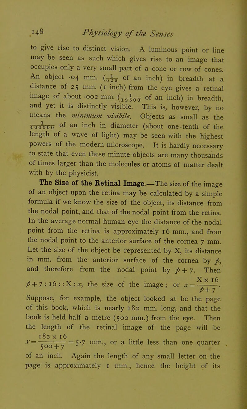 to give rise to distinct vision. A luminous point or line may be seen as such which gives rise to an image that occupies only a very small part of a cone or row of cones. An object -04 mm. (^|-g. of an inch) in breadth at a distance of 25 mm. (i inch) from the eye gives a retinal image of about .002 mm. (y^^ of an inch) in breadth, and yet it is distinctly visible. This is, however, by no means the niinimtwi visibile. Objects as small as the 4oo\)00' °^ ^ i'^'^h in diameter (about one-tenth of the length of a wave of light) may be seen with the highest powers of the modern microscope. It is hardly necessary to state that even, these minute objects are many thousands of times larger than the molecules or atoms of matter dealt with by the physicist. The Size of the Retinal Image.—The size of the image of an object upon the retina may be calculated by a simple formula if we know the size of the object, its distance from the nodal point, and that of the nodal point from the retina. In the average nonnal human eye the distance of the nodal point from the retina is approximately 16 mm., and from the nodal point to the anterior surface of the cornea 7 mm. Let the size of the object be represented by X, its distance in mm. from the anterior surface of the cornea by and therefore from the nodal point by / + 7. Then 7 : 16 : :X :.r, the size of the image; or x 16 Suppose, for example, the object looked at be the page of this book, which is nearly 182 mm. long, and that the book is held half a metre (500 mm.) from the eye. Then the length of the retinal image of the page will be 182 X 16 x=— r~r = S7 mm., or a little less than one quarter 500+7 ^ of an inch. Again the length of any small letter on the page is approximately i mm., hence the height of its