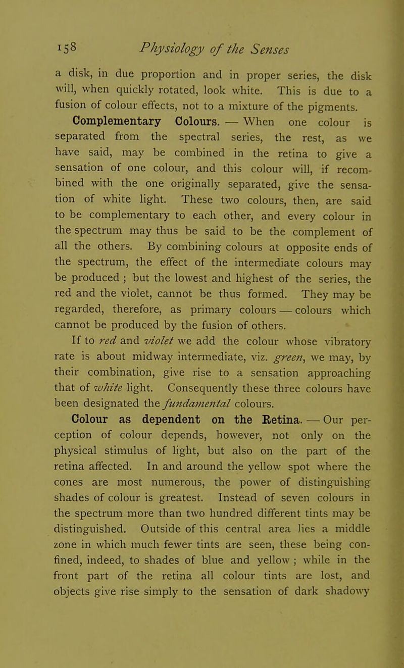 a disk, in due proportion and in proper series, the disk will, when quickly rotated, look white. This is due to a fusion of colour effects, not to a mixture of the pigments. Complementary Colours. — When one colour is separated from the spectral series, the rest, as we have said, may be combined in the retina to give a sensation of one colour, and this colour will, if recom- bined with the one originally separated, give the sensa- tion of white light. These two colours, then, are said to be complementary to each other, and every colour in the spectrum may thus be said to be the complement of all the others. By combining colours at opposite ends of the spectrum, the effect of the intermediate colours may be produced ; but the lowest and highest of the series, the red and the violet, cannot be thus formed. They may be regarded, therefore, as primary colours — colours which cannot be produced by the fusion of others. If to red and violet we add the colour whose vibratory rate is about midway intermediate, viz. greeji, we may, by their combination, give rise to a sensation approaching that of -white light. Consequently these three colours have been designated the fimdametital colours. Colour as dependent on the Retina. — Our per- ception of colour depends, however, not only on the physical stimulus of light, but also on the part of the retina affected. In and around the yellow spot where the cones are most numerous, the power of distinguishing shades of colour is greatest. Instead of seven colours in the spectrum more than two hundred different tints may be distinguished. Outside of this central area lies a middle zone in which much fewer tints are seen, these being con- fined, indeed, to shades of blue and yellow ; while in the front part of the retina all colour tints are lost, and objects give rise simply to the sensation of dark shadowy