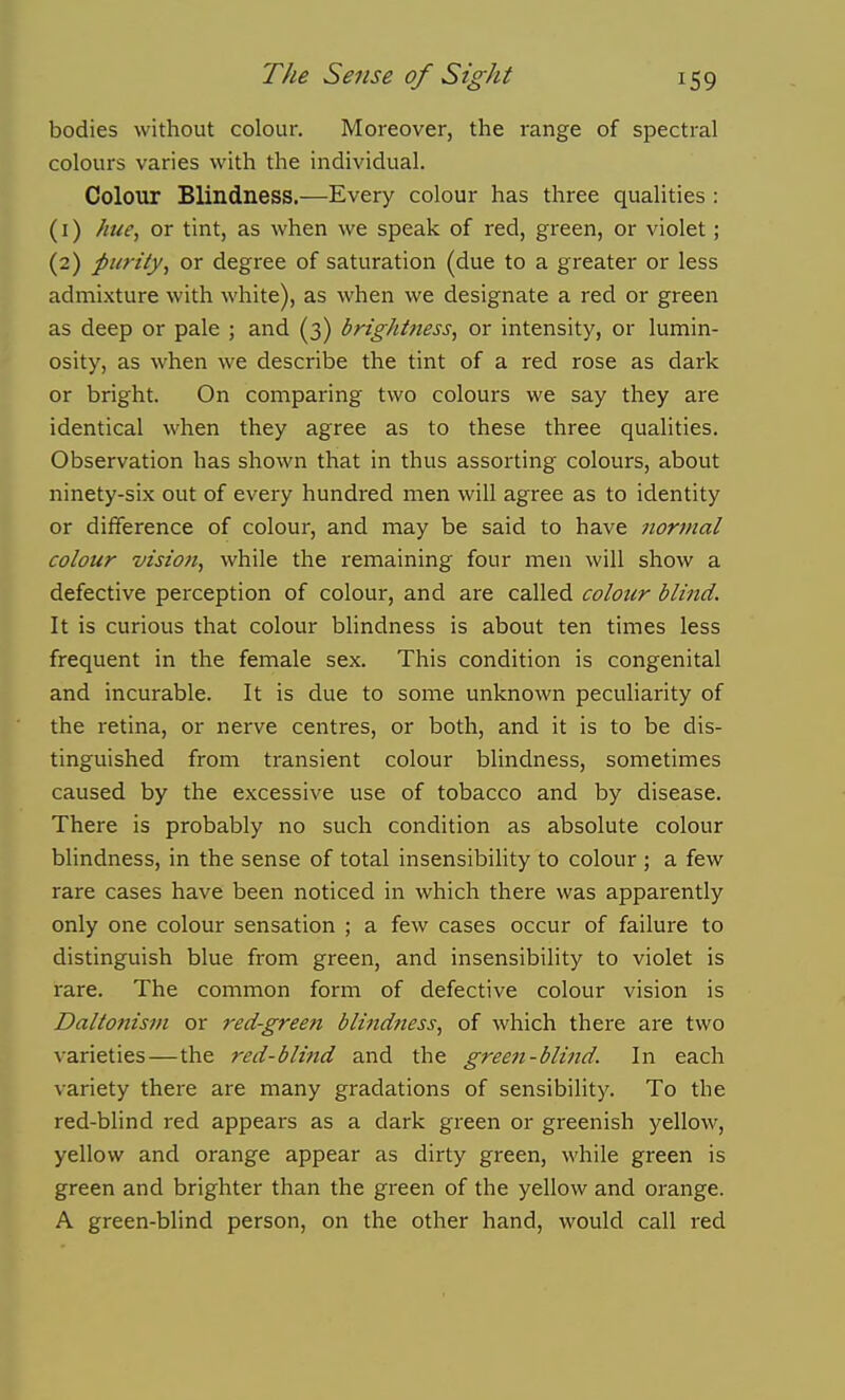 bodies without colour. Moreover, the range of spectral colours varies with the individual. Colour Blindness.—Every colour has three qualities : (1) hue, or tint, as when we speak of red, green, or violet; (2) purity, or degree of saturation (due to a greater or less admixture with white), as when we designate a red or green as deep or pale ; and (3) brightness, or intensity, or lumin- osity, as when we describe the tint of a red rose as dark or bright. On comparing two colours we say they are identical when they agree as to these three qualities. Observation has shown that in thus assorting colours, about ninety-six out of every hundred men will agree as to identity or difference of colour, and may be said to have normal colour vision, while the remaining four men will show a defective perception of colour, and are called colour blind. It is curious that colour blindness is about ten times less frequent in the female sex. This condition is congenital and incurable. It is due to some unknown peculiarity of the retina, or nerve centres, or both, and it is to be dis- tinguished from transient colour blindness, sometimes caused by the excessive use of tobacco and by disease. There is probably no such condition as absolute colour blindness, in the sense of total insensibility to colour ; a few rare cases have been noticed in which there was apparently only one colour sensation ; a few cases occur of failure to distinguish blue from green, and insensibility to violet is rare. The common form of defective colour vision is Daltonism or red-green blindness, of which there are two varieties—the red-blind and the gree7i-blind. In each variety there are many gradations of sensibility. To the red-blind red appears as a dark green or gi-eenish yellow, yellow and orange appear as dirty green, while green is green and brighter than the green of the yellow and orange. A green-blind person, on the other hand, would call red