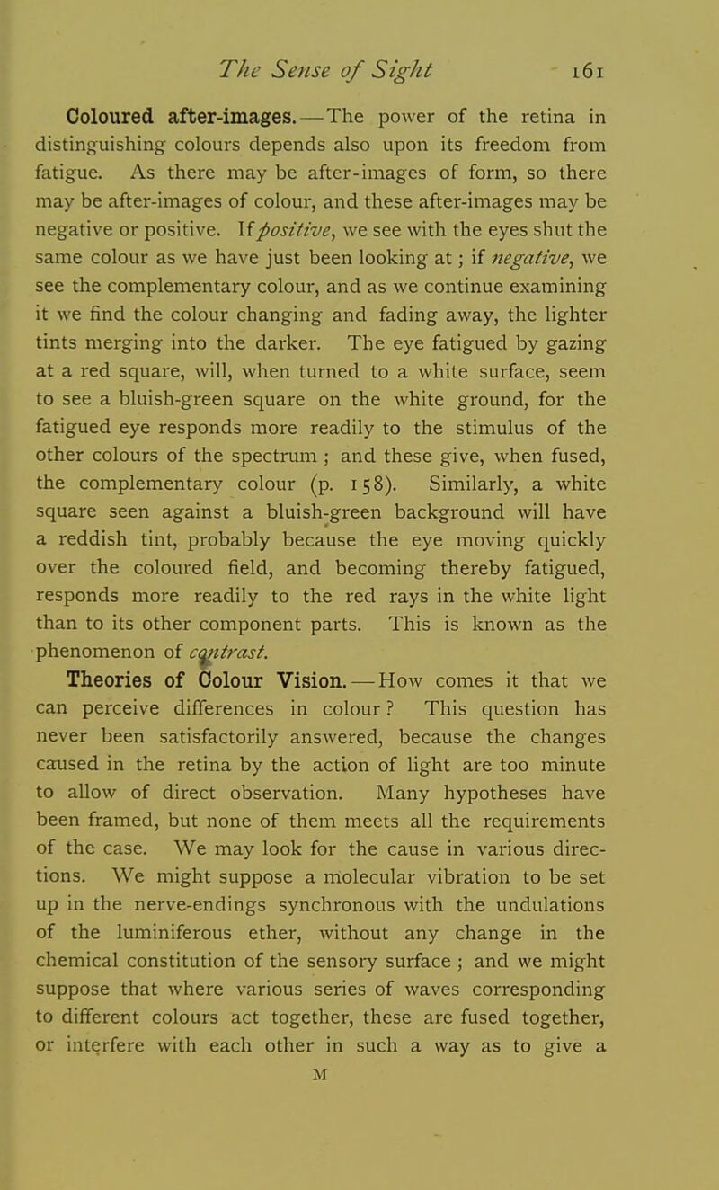 Coloured after-images.—^The power of the retina in distinguishing colours depends also upon its freedom from fatigue. As there may be after-images of form, so there may be after-images of colour, and these after-images may be negative or positive. \ipositive, we see with the eyes shut the same colour as we have just been looking at; if negative, we see the complementary colour, and as we continue examining it we find the colour changing and fading away, the lighter tints merging into the darker. The eye fatigued by gazing at a red square, will, when turned to a white surface, seem to see a bluish-green square on the white ground, for the fatigued eye responds more readily to the stimulus of the other colours of the spectrum ; and these give, when fused, the complementary colour (p. 158). Similarly, a white square seen against a bluish-green background will have a reddish tint, probably because the eye moving quickly over the coloured field, and becoming thereby fatigued, responds more readily to the red rays in the white light than to its other component parts. This is known as the phenomenon o( c^ttrast. Theories of Colour Vision. — How comes it that we can perceive differences in colour ? This question has never been satisfactorily answered, because the changes caused in the retina by the action of light are too minute to allow of direct observation. Many hypotheses have been framed, but none of them meets all the requirements of the case. We may look for the cause in various direc- tions. We might suppose a molecular vibration to be set up in the nerve-endings synchronous with the undulations of the luminiferous ether, without any change in the chemical constitution of the sensoiy surface ; and we might suppose that where various series of waves corresponding to different colours act together, these are fused together, or interfere with each other in such a way as to give a M