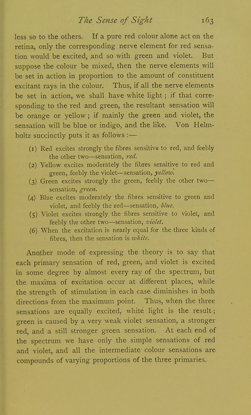less so to the others. If a pure red colour alone act on the retina, only the corresponding nerve element for red sensa- tion would be excited, and so with green and violet. But suppose the colour be mixed, then the nerve elements will be set in action in proportion to the amount of constituent excitant rays in the colour. Thus, if all the nerve elements be set in action, we shall have white light; if that corre- sponding to the red and green, the resultant sensation will be orange or yellow; if mainly the green and violet, the sensation will be blue or indigo, and the like. Von Helm- holtz succinctly puts it as follows :— (1) Red excites strongly the fibres sensitive to red, and feebly the other two—sensation, red. (2) Yellow excites moderately the fibres sensitive to red and green, feebly the violet—sensation, yellow. (3) Green excites strongly the green, feebly the other two— sensation, green. (4) Blue excites moderately the fibres sensitive to green and violet, and feebly the red—sensation, blue. (5) Violet excites strongly the fibres sensitive to violet, and feebly the other two—sensation, violet. (6) \\Tien the excitation is nearly equal for the three kinds of ■ fibres, then the sensation is white. Another mode of expressing the theory is to say that each primary sensation of red, green, and violet is excited in some degree by almost every ray of the spectrum, but the maxima of excitation occur at different places, while the strength of stimulation in each case diminishes in both directions from the maximum point. Thus, when the three sensations are equally excited, white light is the result; green is caused by a very weak violet sensation, a stronger red, and a still stronger green sensation. At each end of the spectrum we have only the simple sensations of red and violet, and all the intermediate colour sensations are compounds of varying proportions of the three primaries.