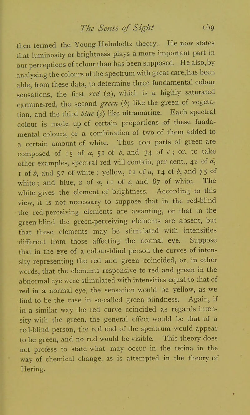then termed the Young-Hehnholtz theory. He now states that luminosity or brightness plays a more important part in our perceptions of colour than has been supposed. He also, by analysing the colours of the spectrum with great care,has been able, from these data, to determine three fundamental colour sensations, the first red (a), which is a highly saturated carmine-red, the second green {b) like the green of vegeta- tion, and the third bhte {c) like ultramarine. Each spectral colour is made up of certain proportions of these funda- mental colours, or a combination of two of them added to a certain amount of white. Thus 100 parts of green are composed of 15 of 51 of b, and 34 of c ; or, to take other examples, spectral red will contain, per cent., 42 of a, I of b, and 5 7 of white ; yellow, 11 of a, 14 of and 7 5 of white ; and blue, 2 of 11 of c, and 87 of white. The white gives the element of brightness. According to this view, it is not necessary to suppose that in the red-blind the red-perceiving elements are awanting, or that in the green-blind the green-perceiving elements are absent, but that these elements may be stimulated with intensities different from those affecting the normal eye. Suppose that in the eye of a colour-blind person the curves of inten- sity representing the red and green coincided, or, in other words, that the elements responsive to red and green in the abnormal eye were stimulated with intensities equal to that of red in a normal eye, the sensation would be yellow, as we find to be the case in so-called green blindness. Again, if in a similar way the red curve coincided as regards inten- sity with the green, the general effect would be that of a red-blind person, the red end of the spectrum would appear to be green, and no red would be visible. This theory does not profess to state what may occur in the retina in the way of chemical change, as is attempted in the theory of Hering.