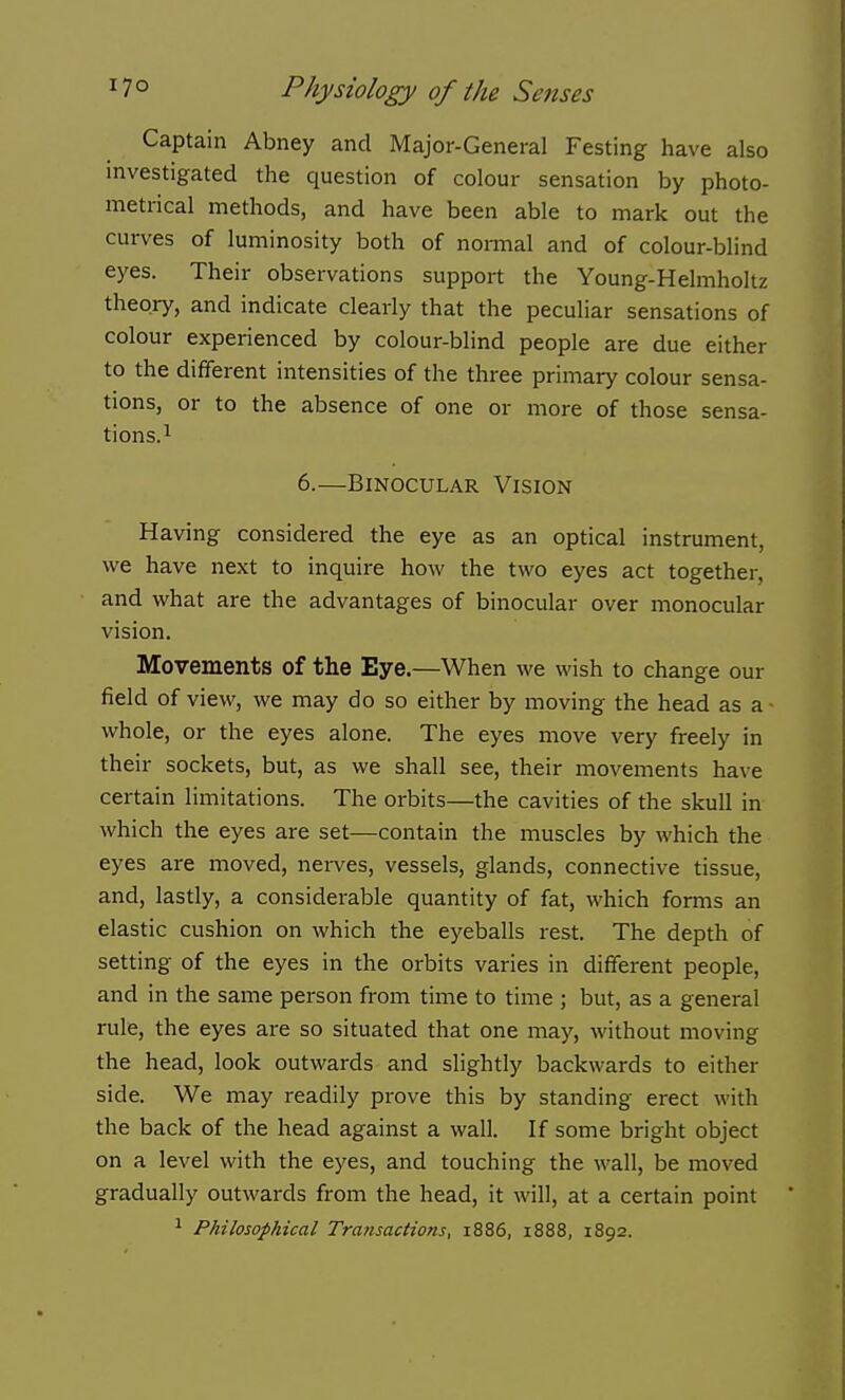 Captain Abney and Major-General Testing have also investigated the question of colour sensation by photo- metrical methods, and have been able to mark out the curves of luminosity both of nonnal and of colour-blind eyes. Their observations support the Young-Helmholtz theory, and indicate clearly that the peculiar sensations of colour experienced by colour-blind people are due either to the different intensities of the three primary colour sensa- tions, or to the absence of one or more of those sensa- tions.i 6.—Binocular Vision Having considered the eye as an optical instrument, we have next to inquire how the two eyes act together, and what are the advantages of binocular over monocular vision. Movements of the Eye.—When we wish to change our field of view, we may do so either by moving the head as a whole, or the eyes alone. The eyes move very freely in their sockets, but, as we shall see, their movements have certain limitations. The orbits—the cavities of the skull in which the eyes are set—contain the muscles by which the eyes are moved, nei-ves, vessels, glands, connective tissue, and, lastly, a considerable quantity of fat, which forms an elastic cushion on which the eyeballs rest. The depth of setting of the eyes in the orbits varies in different people, and in the same person from time to time ; but, as a general rule, the eyes are so situated that one may, without moving the head, look outwards and slightly backwards to either side. We may readily prove this by standing erect with the back of the head against a wall. If some bright object on a level with the eyes, and touching the wall, be moved gradually outwards from the head, it will, at a certain point 1 Philosophical Transactions, 1886, 1888, 1892.