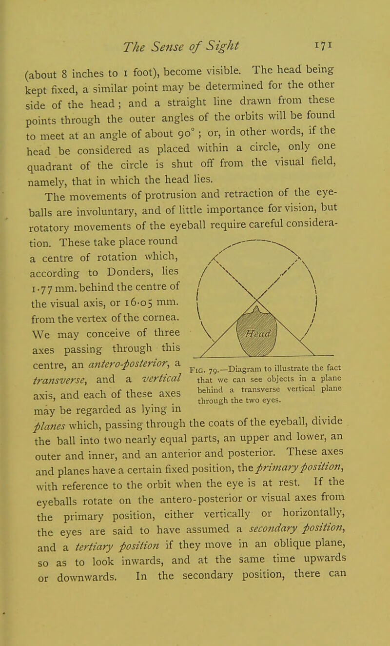 (about 8 inches to i foot), become visible. The head being kept fixed, a similar point may be determined for the other side of the head; and a straight line drawn from these points through the outer angles of the orbits will be found to meet at an angle of about 90°; or, in other words, if the head be considered as placed within a circle, only one quadrant of the circle is shut off from the visual field, namely, that in which the head lies. The movements of protrusion and retraction of the eye- balls are involuntary, and of little importance for vision, but rotatory movements of the eyeball require careful considera- tion. These take place round a centre of rotation which, according to Bonders, Ues 177 mm. behind the centre of the visual axis, or i6-o5 mm. from the vertex of the cornea. We may conceive of three axes passing through this centre, an antero-i>osterior, a p;;r^g _Di,g,a„ t„ illustrate the fact transverse, and a vertical that we caa see objects in a plane axis, and each of these axes >>f'^ - transverse vertical plane ^'^ ' . through the two eyes. may be regarded as lying m planes which, passing through the coats of the eyeball, divide the ball into two nearly equal parts, an upper and lower, an outer and inner, and an anterior and posterior. These axes and planes have a certain fixed position, primary position, with reference to the orbit when the eye is at rest. If the eyeballs rotate on the antero-posterior or visual axes from the primary position, either vertically or horizontally, the eyes are said to have assumed a secondary position, and a tertiary position if they move in an oblique plane, so as to look inwards, and at the same time upwards or downwards. In the secondary position, there can
