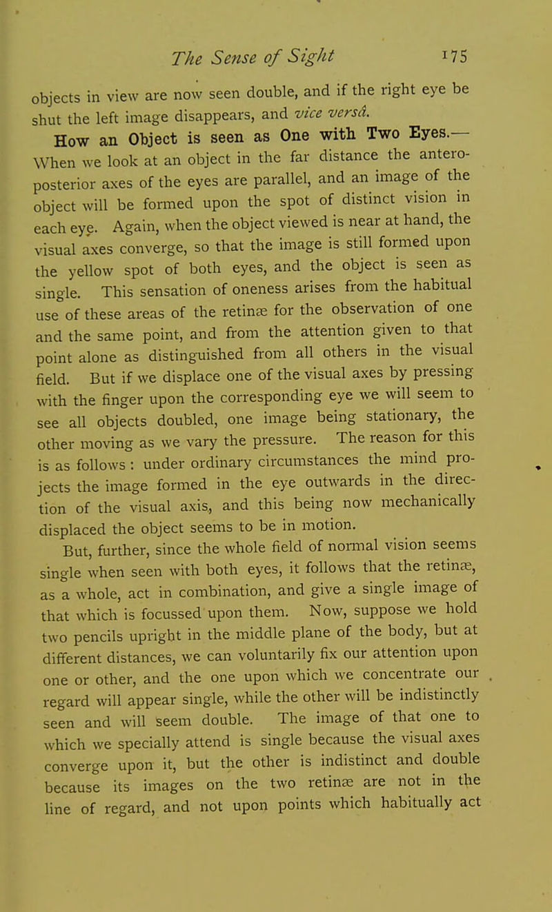 objects in view are now seen double, and if the right eye be shut the left image disappears, and vice versd. How an Object is seen as One with Two Eyes.— When we look at an object in the far distance the antero- posterior axes of the eyes are parallel, and an image of the object will be foraied upon the spot of distinct vision in each eye. Again, when the object viewed is near at hand, the visual axes converge, so that the image is still formed upon the yellow spot of both eyes, and the object is seen as single. This sensation of oneness arises from the habitual use of these areas of the retinas for the observation of one and the same point, and from the attention given to that point alone as distinguished from all others in the visual field. But if we displace one of the visual axes by pressing with the finger upon the corresponding eye we will seem to see all objects doubled, one image being stationary, the other moving as we vary the pressure. The reason for this is as follows : under ordinary circumstances the mind pro- jects the image formed in the eye outwards in the direc- tion of the visual axis, and this being now mechanically displaced the object seems to be in motion. But, further, since the whole field of nomnal vision seems single when seen with both eyes, it follows that the retinte, as a whole, act in combination, and give a single image of that which is focussed upon them. Now, suppose we hold two pencils upright in the middle plane of the body, but at different distances, we can voluntarily fix our attention upon one or other, and the one upon which we concentrate our regard will appear single, while the other will be indistinctly seen and will seem double. The image of that one to which we specially attend is single because the visual axes converge upon it, but the other is indistinct and double because its images on the two retina are not in the line of regard, and not upon points which habitually act