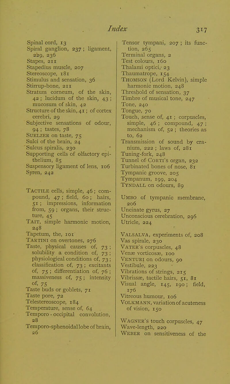 Spinal cord, 13 Spiral ganglion, 237 ; ligament, 229, 236 Stapes, 211 Stapedius muscle, 207 Stereoscope, 181 Stimulus and sensation, 36 Stirrup-bone, 211 Stratum corneum, of the skin, 42 ; lucidum of the skin, 43 ; mucosum of skin, 42 Structure of the skin, 41; of cortex cerebri, 29 Subjective sensations of odour, 94 ; tastes, 78 SuELZER on taste, 75 Sulci of the brain, 24 Sulcus spiralis, 230 Supporting cells of olfactory epi- thelium, 85 Suspensory ligament of lens, 106 Syren, 242 Tactile cells, simple, 46 ; com- pound, 47 ; field, 60 ; hairs, 51 ; impressions, information from, 59 ; organs, their struc- ture, 45 Tait, simple harmonic motion, 248 Tapetum, the, loi Tartini on overtones, 276 Taste, physical causes of, 73 ; solubility a condition of, 73 ; physiological conditions of, 73 ; classification of, 73 ; excitants of, 75 ; differentiation of, 76 ; massiveness of, 75; intensity of, 75 Taste buds or goblets, 71 Taste pore, 72 Telestereoscope, 184 Temperature, sense of, 64 Tempore - occipital convolution, 28 Temporo-sphenoidallobe of brain, 26 Tensor tympani, 207 ; its func- tion, 265 Terminal organs, 2 Test colours, 160 Thalami optici,- 23 Thaumatrope, 154 Thomson (Lord Kelvin), simple harmonic motion, 248 Threshold of sensation, 37 Timbre of musical tone, 247 Tone, 240 Tongue, 70 Touch, sense of, 41 ; corpuscles, simple, 46 ; compound, 47 ; mechanism of, 52 ; theories as to, 62 Transmission of sound by cra- nium, 222 ; laws of, 281 Tuning-fork, 248 Tunnel of CoRTi's organ, 232 Turbinated bones of nose, 81 Tympanic groove, 205 Tympanum, 199, 204 Tyndall on odours, 89 Umbo of tympanic membrane, 206 Uncinate gyrus, 27 Unconscious cerebration, 296 Utricle, 224 Valsalva, experiments of, 208 Vas spirale, 230 Vater's corpuscles, 48 Venas vorticosse, 100 Venturi on odours, 90 Vestibule, 223 Vibrations of strings, 215 Vibrissae, tactile hairs, 51, 81 Visual angle, 145, 190; field, 176 Vitreous humour, 106 VoLKMANN, variation of acuteness of vision, 150 Wagner's touch corpuscles, 47 Wave-length, 220 Weber on sensitiveness of the