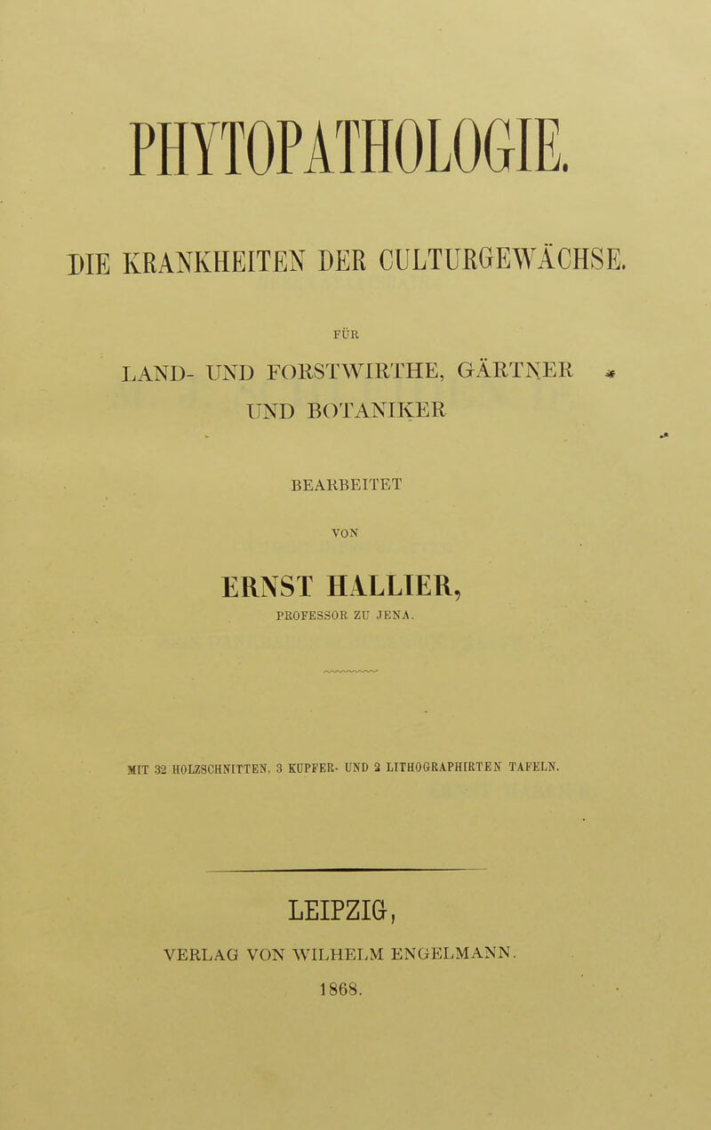 PHYTOPATHOLOGIE. DIE KRANKHEITEN DER CULTURGEWÄCHSE. FÜR LAND- UND FORSTWIRTHE, GÄRTNER * UND BOTANIKER BEARBEITET VON ERNST HALLIER, PROFESSOR ZU JENA. MIT 32 HOLZSCHN[TTEN, 3 KÜPFER- UND 2 LITHOGRAPH[RTEN TAFELN, LEIPZI&, VERLAG VON WILHELM ENÜELMANN. 1868.