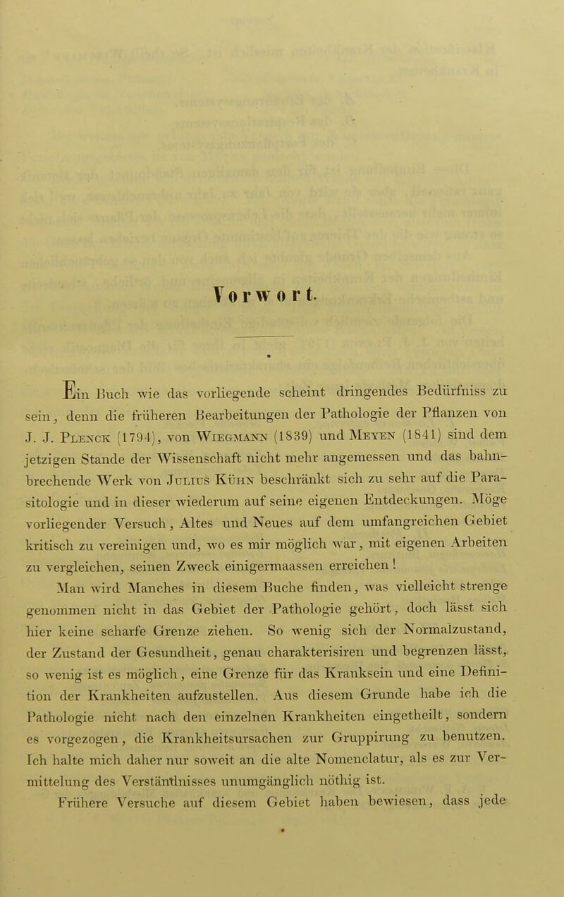 Vorwort. Ein Buch wie das vorliegende scheint dringendes Bedürfniss zu sein, denn die früheren Bearbeitungen der Pathologie der Pflanzen von J. J. Plenck (1794), von Wiegmann (1839) und Mbyen (1841) sind dem jetzigen Stande der Wissenschaft nicht mehr angemessen und das bahn- brechende Werk von Julius Kühn beschränkt sich zu sehr auf die Para- sitologie und in dieser wiederum auf seine eigenen Entdeckungen. Möge vorliegender Versuch, Altes und Neues auf dem umfangreichen Gebiet kritisch zu vereinigen und, wo es mir möglich war, mit eigenen Arbeiten zu vergleichen, seinen Zweck einigermaassen erreichen ! Man wird Manches in diesem Buche finden, was vielleicht strenge genommen nicht in das Gebiet der Pathologie gehört, doch lässt sich hier keine scharfe Grenze ziehen. So Avenig sich der Normalzustand, der Zustand der Gesundheit, genau charakterisiren und begrenzen lässt, so wenig ist es möglich, eine Grenze für das Kranksein und eine Defini- tion der Krankheiten aufzustellen. Aus diesem Grunde habe ich die Pathologie nicht nach den einzelnen Krankheiten eingetheilt, sondern es vorgezogen, die Krankheitsursachen zur Gruppirung zu benutzen. Ich halte mich daher nur soAveit an die alte Nomenclatur, als es zur Ver- mittelung des Verstänünisses unumgänglich nöthig ist. Frühere Versuche auf diesem Gebiet haben bewiesen, dass jede