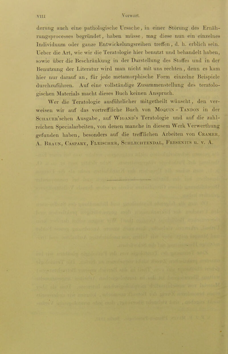 deruug auch eine pathologische Ursache, in einer Störung des Ernäh- ruugsprocesses begründet, haben müsse; mag diese nun ein einzehies Individuum oder ganze Entwickelungsreihen treffen, d. h. erblich sein. Ueber die Art, wie wir die Teratologie hier benutzt und behandelt haben, soAvie über die Beschränkung in der Darstellung des Stoffes und in der Benutzung der Literatur wird man nicht mit uns rechten, denn es kam hier nur darauf an, für jede metamorphische Form einzelne Beispiele durchzuführen. Auf eine vollständige Zusammenstellung des teratolo- gischen Materials macht dieses Buch keinen Anspruch. Wer die Teratologie ausführlicher mitgetheilt wünscht, den ver- weisen wir auf das vortreffliche Buch von Moquin - Taxdox in der ScHAUER'schen Ausgabe, auf Wigand's Teratologie und auf die zahl- reichen Specialarbeiten, von denen manche in diesem Werk Yerwerthung gefunden haben, besonders auf die trefflichen Arbeiten von CrameR; A. Braun, Caspary, Fleischer, Schlechtendal, Fresenius u. v. A.