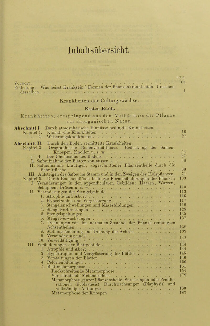 Inhaltsübersicht. Seite. Vorwort Einleitung. Was heisst Kranksein ? Formen der Pflanzenkrankheiten. Ursachen derselben 1 Krankheiten der Culturgewachse. Erstes Buch. Krankheiten, entspringend aus dem Verhältniss der Pflanze zur anorganischen Natur. Abschnitt I. Durch atmosphärische Einflüsse bedingte Krankheiten. Kapitel 1. Klimatische Krankheiten 16 2. Witterungskrankheiten 27 Abschnitt II. Durch den Boden vermittelte Krankheiten. Kapitel 3. Orographische Bodenverhältnisse. Bedeckung der Samen, Knospen, Knollen u. s. w 53 4. Der Chemismus des Bodens 57 I. Saftaufnahme der Blätter von aussen 66 II. Saftaufnahrae krautiger, abgeschnittener Pflanzentheile durch die Schnittfläche 69 III. Aufsteigen des Saftes im Stamm und in den Zweigen der Holzpflanzen. 71' Kapitel 5. Durch Bodeneinflüsse bedingte Formenänderungen der Pflanzen 109 I. Veränderungen in den appendiculären Gebilden: Haaren, Warzen, Schuppen, Drüsen u. s. w 110 II. Veränderungen der Stengelgebilde 113 1. Atrophie und Abort 116 2. Hypertrophie und Vergrösserung 117 3. Stengelanschwellungen und Maserbildungen 119 4. Stengelverbreitungen 128 5. Stengelspaltungen 135 6. Stengelverwachsuugen 137 7. Trennungen von im normalen Zustand der Pflanze vereinigten Achsentheilen 138 8. Stellungsänderung und Drehung der Achsen 139 9. Verminderung und/ ^^.-y 10. Vervielfältigung ( III. Veränderungen der Blattgebilde 144 1. Atrophie und Abort 144 2. Hypertrophie und Vergrösserung der Blätter 145 3. Verstaltungen der Blätter 146 4. Pelorienbildungen 150 5. Blattmetamorphose 151 Rückschreitende Metamorphose 154 Vorschreitende Metamorphose . n9 Metamorphose ganzer Pflanzentheile, Sprossungen oder Prolife- rationen (Ecblastesis), Durchwachsungen (Diaphysis) und vollständige Antholyse 180 Metamorphose der Knospen 187