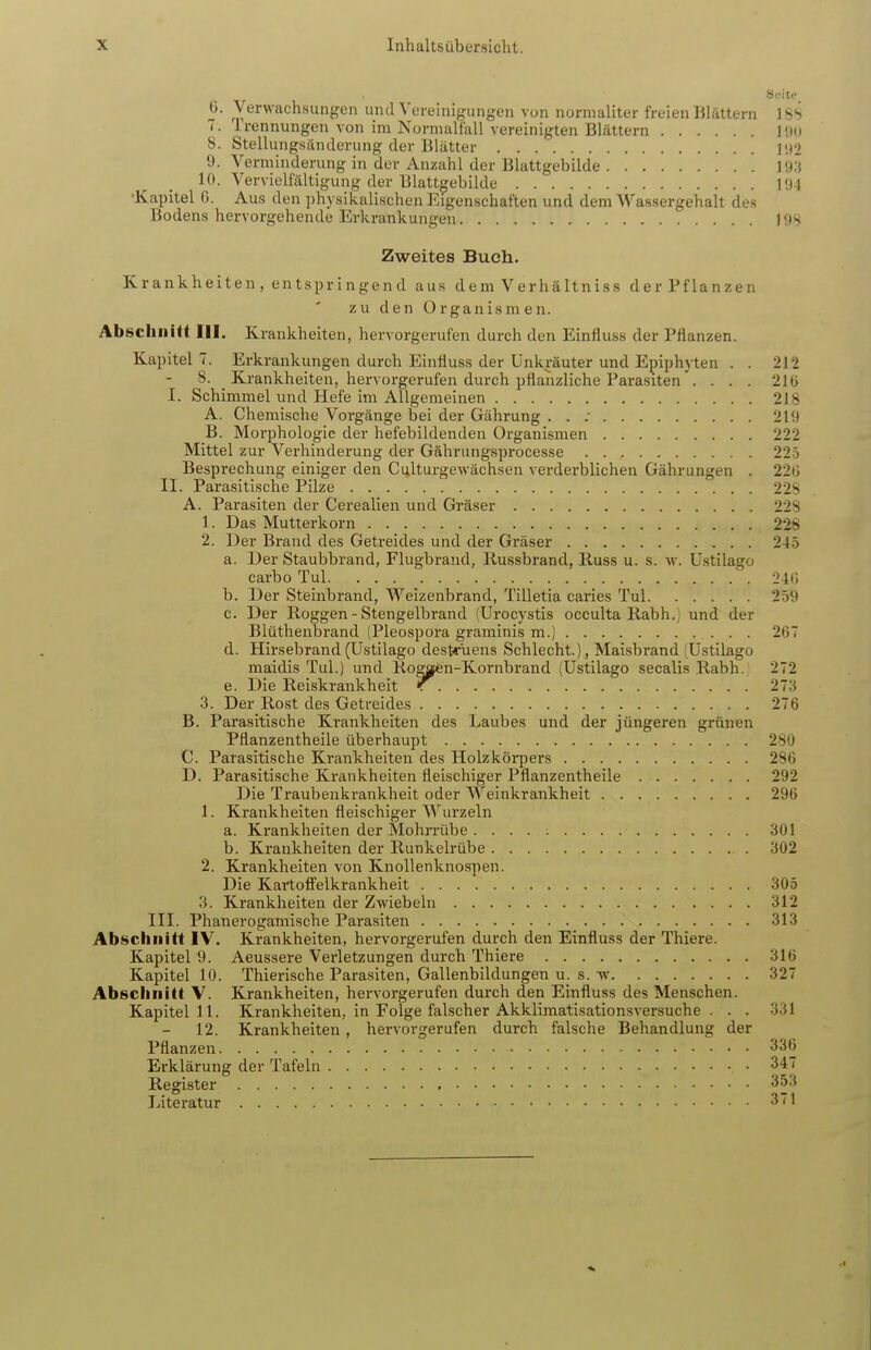 Seit«? 6. Verwachsungen und Vereinigungen von normaliter freien Blättern 18S 7. Trennungen von im Normalfall vereinigten Blättern l!t(i 8. Stellungsänderung der Blätter ]'.)2 9. A''erminderung in der Anzahl der Blattgebilde inü 10. Vervielfältigung der Blattgebilde l'J4 •Kapitel G. Aus den i)hysikalischen Eigenschaften und dem Wassergehalt des Bodens hervorgehende Erkrankungen ] OS Zweites Buch. Krankheiten , entspringend aus dem Verhältniss der Pflanzen zu den Organismen. Abschnitt III. Krankheiten, hervorgerufen durch den Einfluss der Pflanzen. Kapitel 7. Erkrankungen durch Einfluss der Unkräuter und Epiphyten . . 212 8. Krankheiten, hervorgerufen durch pflanzliche Parasiten .... 21 ü I. Schimmel und Hefe im Allgemeinen 218 A. Chemische Vorgänge bei der Gährung . . ; 219 B. Moi'phologie der hefebildenden Organismen 222 Mittel zur Verhinderung der Gährungsprocesse 225 Bespi'echung einiger den Culturgewächsen verderblichen Gährungen . 220 II. Parasitische Pilze 22S A. Parasiten der Cerealien und Gräser 228 1. Das Mutterkorn 226 2. Der Brand des Getreides und der Gräser 245 a. Der Staubbrand, Flugbrand, liussbrand, Russ u. s. w. üstilago carbo Tul 24i; b. Der Steinbrand, Weizenbrand, Tilletia caries Tul 259 c. Der Roggen - Stengelbrand (Urocystis occulta Rabh.) und der Blütheubrand (Pleospora graminis m.) 267 d. Hirsebrand(Ustilago destrüens Schlecht.), Maisbrand (Ustilago maidis Tul.) und Ro^oen-Kornbrand (Ustilago secalis Rabh. 272 e. Die Reiskrankheit 273 3. Der Rost des Getreides 276 B. Parasitische Krankheiten des Laubes und der jüngeren grünen Pflanzentheile überhaupt 280 C. Parasitische Ki'ankheiten des Holzkörpers 286 D. Parasitische Krankheiten fleischiger Pflanzentheile 292 Die Traubenkrankheit oder AA^einkrankheit 296 1. Krankheiten fleischiger Wurzeln a. Krankheiten der Mohrrübe 301 b. Krankheiten der Runkelrübe 302 2. Krankheiten von Knollenknospen. Die Kai'tofi'elkrankheit 305 3. Krankheiten der Zwiebeln 312 III. Phanerogamische Parasiten 313 Abschnitt IV. Krankheiten, hervorgerufen durch den Einfluss der Thiere. Kapitel 9. Aeussere Verletzungen durch Thiere 316 Kapitel lü. Thierische Parasiten, Gallenbildungen u. s. w 327 Abschnitt V. Krankheiten, hervorgerufen durch den Einfluss des Menschen. Kapitel 11. Krankheiten, in Folge falscher Akklimatisationsversuche . . . 331 12. Krankheiten, hervorgerufen durch falsche Behandlung der Pflanzen 336 Erklärung der Tafeln 347 Register 353