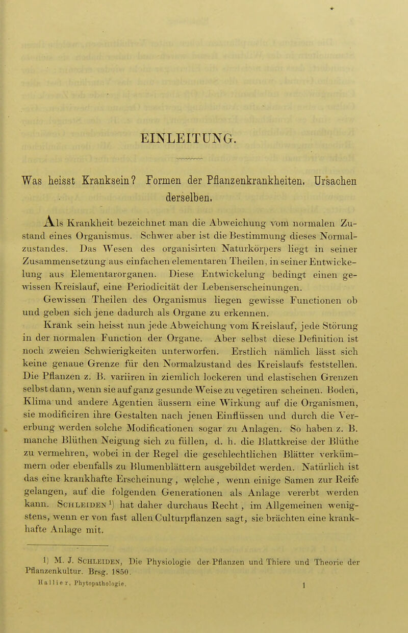 EINLEITUNG. Was heisst Kranksein? Formen der Pflanzenkrankheiten, ürsaclien derselben. Als K rankheit bezeichnet man die Abweichung Vom normalen Zu- stand eines Organismus. SchM'er aber ist die Bestimmung dieses Normal- zustandes. Das Wesen des organisirten Naturkörpers liegt in seiner Zusammensetzung aus einfachen elementaren Theilen, in seiner Entw icke- lung aus Elementarorganen. Diese Entwickelung bedingt einen ge- Avissen Kreislauf, eine Periodicität der Lebenserscheinungen. Gewissen Theilen des Organismus liegen gewdsse Functionen ob und geben sich jene dadurch als Organe zu erkennen. Krank sein heisst nun jede AbAveichung vom Kreislauf, jede Störung in der normalen Function der Organe. Aber selbst diese Definition ist noch zweien Schwierigkeiten unterworfen. Erstlich nämlich lässt sich keine genaue Grenze für den Normalzustand des Kreislaufs feststellen. Die Pflanzen z. B. variiren in ziemlich lockeren und elastischen Grenzen selbst dann, Avenn sie auf ganz gesunde Weise zu vegetiren scheinen. Boden, Klima und andere Agentien äussern eine Wirkung auf die Organismen, sie modificiren ihre Gestalten nach jenen Einflüssen und durch die Ver- erbung werden solche Modificationen sogar zu Anlagen. So haben z. B. manche Blüthen Neigung sich zu füllen, d. h. die Blattkreise der Blüthe zu vermehren, wobei in der Regel die geschlechtlichen Blätter verküm- mern oder ebenfalls zu Blumenblättern ausgebildet w^erden. Natürlich ist das eine krankhafte Erscheinung, welche, wenn einige Samen zur Reife gelangen, auf die folgenden Generationen als Anlage vererbt Averden kann. Schleiden ^) hat daher durchaus Recht, im Allgemeinen Avenig- stens, Avenn er von fast allen Culturpflanzen sagt, sie brächten eine krank- hafte Anlage mit. 1) M. J. Schleiden, Die Physiologie der Pflanzen und Thiere und Theorie der Pflanzenkultur. Brsg. 1850.