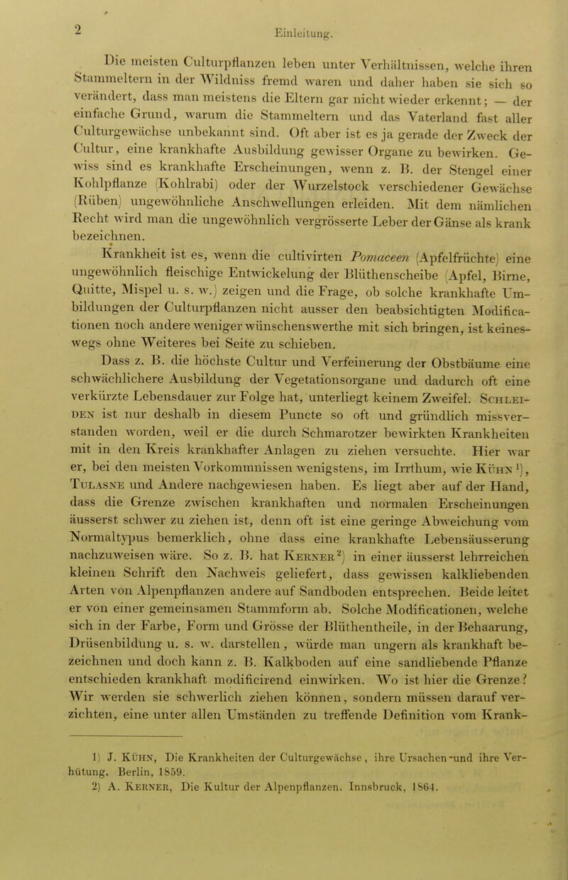 Die meisten Cultiiipflanzeii leben unter Verhältnissen, welche ihren Stammeltern in der Wilclniss fremd waren und daher haben sie sich so verändert, dass man meistens die Eltern gar nicht wieder erkennt; — der einfache Grund, warum die Stammeltern und das Vaterland fast aller Culturgewächse unbekannt sind. Oft aber ist es ja gerade der Zweck der Cultur, eine krankhafte Ausbildung gewisser Organe zu bewirken. Ge- Aviss sind es krankhafte Erscheinungen, wenn z. B. der Stengel einer Kohlpflanze (Kohlrabi) oder der AVurzelstock verschiedener Gewächse (Rüben) ungewöhnliche Anschwellungen erleiden. Mit dem nämlichen Recht wird man die ungewöhnlich vergrösserte Leber der Gänse als krank bezeichnen. Krankheit ist es, wenn die cultivirten Pomaceen (Apfelfrüchte) eine ungcMÖhnlich fleischige Eutwickelung der Blüthenscheibe (Apfel, Birne, Quitte, Mispel u. s. w.) zeigen und die Frage, ob solche krankhafte Um- bildungen der Culturpflanzen nicht ausser den beabsichtigten Modifica- tionen noch andere weniger wünschenswerthe mit sich bringen, ist keines- wegs ohne Weiteres bei Seite zu schieben. Dass z. B. die höchste Cultur und Verfeinerung der Obstbäume eine schwächlichere Ausbildung der Vegetationsorgane und dadurch oft eine verkürzte Lebensdauer zur Folge hat, unterliegt keinem Zweifel. Schlei- den ist nur deshalb in diesem Puncte so oft und gründlich missver- standen worden, weil er die durch Schmarotzer bewirkten Krankheiten mit in den Kreis krankhafter Anlagen zu ziehen versuchte. Hier war er, bei den meisten Vorkommnissen wenigstens, im Irrthum, wie Kühn'), TuLASNE und Andere nachgeA^desen haben. Es liegt aber auf der Hand, dass die Grenze zwischen krankhaften und normalen Erscheinungen äusserst schwer zu ziehen ist, denn oft ist eine geringe Abweichung vom Normalt\^jus bemerklich, ohne dass eine krankliafte Lebensäusserung nachzuweisen wäre. So z. B. hat Kerner ^) in einer äusserst lehrreichen kleinen Schrift den NachAveis geliefert, dass gcAvissen kalkliebenden Arten von Alpenpflanzen andere auf Sandboden entsprechen. Beide leitet er von einer gemeinsamen Stammform ab. Solche Modificationen, welche sich in der Farbe, Form und Grösse der Blüthentheile, in der Behaarung, Drüsenbildung u. s. aa'. darstellen, Avürde man ungern als krankhaft be- zeichnen und doch kann z. B. Kalkboden auf eine sandliebende Pflanze entschieden krankhaft modificirend eiuAvirken. Wo ist hier die Grenze l Wir werden sie schAverlich ziehen können, sondern müssen darauf ver- zichten, eine unter allen Umständen zu treffende Definition vom Krank- 1) J. KÜHN, Die Krankheiten der Culturgewächse, ihre Ursachen-und ihre Ver- hütung. Berlin, 1859. 2) A. Kerner, Die Kultur der Alpenpflanzen. Innsbruck,