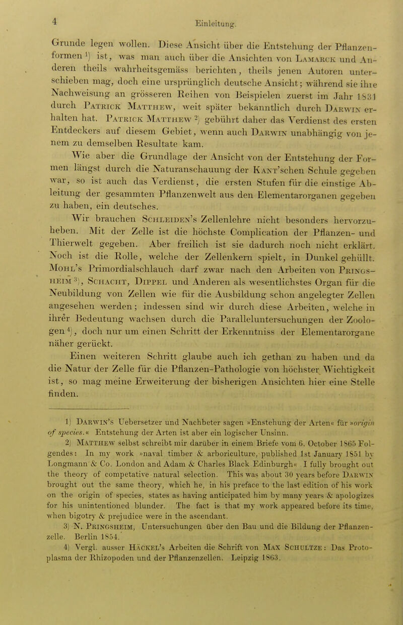 Grunde legen wollen. Diese Ansicht über die Entstehung der Pflanzen- formen 1) ist, was man auch über die Ansichten von Lamauck und An- deren theils wahrheitsgemäss berichten, theils jenen Autoren unter- schieben mag, doch eine ursprünglich deutsche Ansicht; während sie ihie Nachweisung an grösseren Reihen von ]3eispielen zuerst im Jahr durch Patrick Matthew, weit spater bekanntlich durch Darwix er- halten hat. Patrick Matthew 2) gebührt daher das Verdienst des ersten Entdeckers auf diesem Gebiet, wenn auch Darwin unabhängig von je- nem zu demselben Resultate kam. Wie aber die Grundlage der Ansicht von der Entstehung der For- men längst durch die Naturanschauung der KANT'schen Schule gegeben war, so ist auch das Verdienst, die ersten Stufen für die einstige Ab- leitung der gesammten Pflanzenwelt aus den Elementarorganen gegeben zu haben, ein deutsches. Wir brauchen Schleiden's Zellenlehre nicht besonders hervorzu- heben. Mit der Zelle ist die höchste Complication der Pflanzen- und Thierwelt gegeben. Aber freilich ist sie dadurch noch nicht erklärt. Noch ist die Rolle, welche der Zellenkern spielt, in Dunkel gehüllt. Mohl's Primordialschlauch darf zwar nach den Arbeiten von Prings- HEiM^i), Schacht, Dippel und Anderen als wesentlichstes Organ für die Neubildung von Zellen wie für die Ausbildung schon angelegter Zellen angesehen werden; indessen sind wir durch diese Arbeiten, welche in ihrer Bedeutung wachsen durch die Paralleluntersuchungen der Zoolo- gen 4] ^ doch nur nm einen Schritt der Erkenntniss der Elementarorgane näher gerückt. Einen weiteren Schritt glaube auch ich gethan zu haben und da die Natur der Zelle für die Pflanzen-Pathologie von höchster Wichtigkeit ist, so mag meine Erweiterung der bisherigen Ansichten hier eine Stelle finden. 1) Darwin's Uebersetzer und Nachbeter sagen »Enstehung der Arten« für »origin of species.n Entstehung der Arten ist aber ein logischer Unsinn. 2) Matthew selbst schreibt mir darüber in einem Briefe vom 6. October 1S65 Fol- gendes: In my work. »naval timber & arboriculture, published Ist January 1S51 by Longmann & Co. London and Adam & Charles Black Edinburgh« I fuUy brought out the theory of competative natural selection. This was about 30 years before Darwin brought out the same theory, which he, in his preface to the last edition of his work on the origin of species, states as having anticipated him by many years & apologizes for his unintentioned blunder. The fact is that my work appeared before its time, when bigotry & prejudice were in the ascendant. 3) N. PßiNGSHEiM, Untersuchungen über den Bau und die Bildung der Pflanzen- zelle. Berlin 1854.' 4) Vergl. ausser Häckel's Arbeiten die Schrift von Max Schultze: Das Proto- plasma der Rhizopoden und der Pflanzenzellen. Leipzig 1863.