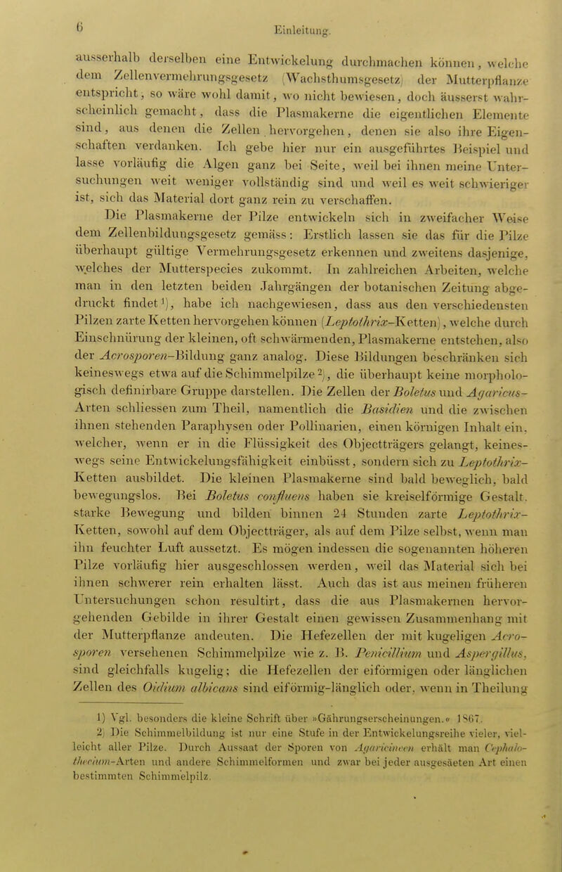 ausserhalb derselben eine Entwickelung durchmachen können, welclie dem Zellenvermeln-ungsgesetz (Wachsthumsgesetz der Mutter[)flanze entspricht, so wäre wohl damit, \vo nicht bewiesen, doch äusserst wahr- scheinlich gemacht, dass die Plasmakerne die eigentlichen Elemente sind, aus denen die Zellen hervorgehen, denen sie also ihre Eigen- schaften verdanken. Ich gebe hier nur ein ausgeführtes l^eispiel und lasse vorläufig die Algen ganz bei Seite, weil bei ihnen meine Unter- suchungen weit weniger vollständig sind und weil es weit schwieriger ist, sich das Material dort ganz rein zu verschaffen. Die Plasmakerne der Pilze entwickeln sich in zweifacher Weise dem Zellenbildungsgesetz gemäss: ErstHch lassen sie das für die Pilze überhaupt gültige Vermehrungsgesetz erkennen und zweitens dasjenige, welches der Mutterspecies zukommt. In zahlreichen Arbeiten, welche man in den letzten beiden Jahrgängen der botanischen Zeitung abge- druckt findet'), habe ich nachgewiesen, dass aus den ver.schiedensten Pilzen zarte Ketten hervorgehen können [Leptoihrix-Ketten], welche durch Einschnürung der kleinen, oft schwärmenden, Plasmakerne entstehen, also der Acros2)oren-\M\i\\n\g ganz analog. Diese Bildungen beschränken sich keineswegs etwa auf die Schimmelpilze 2j, die überhaupt keine moq>holo- gisch definirbare Gruppe darstellen. Die Zellen CiQx Boletus Agaricus- Arten schliessen zum Theil, namentlich die Basidien und die zwischen ihnen stehenden Paraphysen oder Pollinarien, einen körnigen Inhalt ein, welcher, wenn er in die Flüssigkeit des Objectträgers gelangt, keines- wegs seine Entwickelungsfähigkeit einbüsst, Bowdexw sic\\ zn Leptothrix- Ketten ausbildet. Die kleinen Plasmakerne sind bald beweglich, bald bewegungslos. Bei Boletus confluens haben sie kreiseiförmige Gestalt, starke ]3ewegung und bilden binnen 24 Stunden zarte Leptothrix- Ketten, sowohl auf dem Objectträger, als auf dem Pilze selbst, Avenn man ihn feuchter Luft aussetzt. Es mögen indessen die sogenannten höheren Pilze vorläufig hier ausgeschlossen werden, weil das Material sich bei ihnen schwerer rein erhalten lässt. Auch das ist aus meinen früheren Untersuchungen schon resultirt, dass die aus Plasmakernen hervor- gehenden Gebilde in ihrer Gestalt einen gcAvissen Zusammenhang mit der Mutterpflanze andeuten. Die Hefezellen der mit kugeligen Acro- sporen versehenen Schimmelpilze wie z. B. Pemcillium und Asperf/illifs. sind gleichfalls kugelig; die Hefezellen der eiförmigen oder länglichen Zellen des Oidium albicans sind eiförmig-länglich oder, wenn in Theilung 1) Vgl. besonders die kleine Schrift über »Gährungserscheinungen.» ISfiT. 2) Die Schimmelbildung ist nur eine Stufe in der Entwickelungsreilie vieler, viel- leicht aller Pilze. T3urch Aussaat der Sporen von Ayaricincvn erhält man Cephalo- t/ifriwn-Arten und andere Schimmelformen und zwar bei jeder ausgesäeten Art einen bestimmten Schimmelpilz.