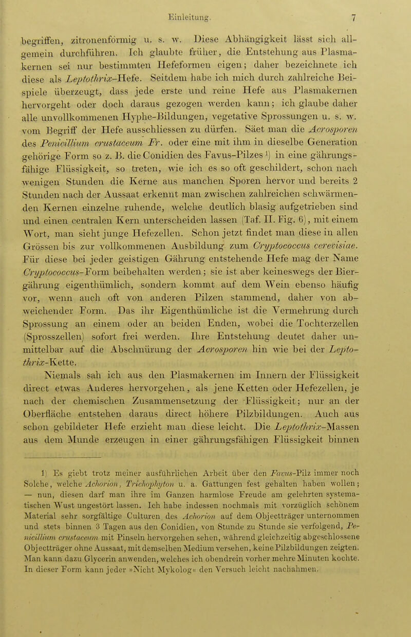 begriffen, zitronenförmig u. s. w. Diese Abhängigkeit lässt sich all- gemein durchfuhren. Ich glaubte früher, die Entstehung aus Plasma- kernen sei nur bestimmten Hefeformen eigen; daher bezeichnete ich diese als Leptothrix-H.Qie. Seitdem habe ich mich durch zahlreiche Bei- spiele überzeugt, dass jede erste und reine Hefe aus Plasmakernen hervorgeht oder doch daraus gezogen Averden kann; ich glaube daher alle unvollkommenen Hyphe-Bildungen, vegetative Sprossungen u. s. w. vom Begriff der Hefe ausschliessen zu dürfen. Säet man die Acros^Joreti des Penioillium ai'ustaceum Fr. oder eine mit ihm in dieselbe Generation gehörige Form so z. B. dieConidien des Favus-Pilzes i) in eine gährungs- fähige Flüssigkeit, so treten, wie ich es so oft geschildert, schon nach wenigen Stunden die Kerne aus manchen Sporen hervor und bereits 2 Stunden nach der Aussaat erkennt man zwischen zahlreichen schwärmen- den Kernen einzelne ruhende, welche deutlich blasig aufgetrieben sind und einen centralen Kern unterscheiden lassen (Taf. II. Fig. 6), mit einem Wort, man sieht junge Hefezellen. Schon jetzt findet man diese in allen Grössen bis zur vollkommenen Ausbildung zum Cryptococcus cerevisiae. Für diese bei jeder geistigen Gährung entstehende Hefe mag der Name Cryptococcus-Yoxm beibehalten Averden; sie ist aber keinesAvegs der Bier- gährung eigenthümlich, sondern kommt auf dem Wein ebenso häufig vor, wenn auch oft von anderen Pilzen stammend, daher von ab- weichender Form. Das ihr Eigenthümliche ist die Vermehrung durch Sprossung an einem oder an beiden Enden, Avobei die Tochterzellen (Sprosszellen) sofort frei Averden. Ihre Entstehung deutet daher un- mittelbar auf die Abschnürung der Acrosporen hin wie bei der Lepto- thrix-Yi.Q\XQ. Niemals sah ich aus den Plasmakernen im Innern der Flüssigkeit direct etAvas Anderes hervorgehen, als jene Ketten oder Hefezellen, je nach der chemischen Zusammensetzung der Flüssigkeit; nur an der Oberfläche entstehen daraus direct höhere Pilzbildungen. Auch aus schon gebildeter Hefe erzieht man diese leicht. Die Leptothrix-VisiSi^Qw. aus dem Munde erzeugen in einer gährungsfähigen Flüssigkeit binnen 1) Es giebt trotz meiner ausführlichen Arbeit über den i^«n<s-Pilz immer noch Solche, Avelche .4c7«orio?i, Trichopliyton u. a. Gattungen fest gehalten haben wollen; — nun, diesen darf man ihre im Ganzen harmlose Freude am gelehrten systema- tischen Wust ungestört lassen. Ich habe indessen nochmals mit vorzüglich schönem Material sehr sorgfältige Culturen des Ächorion auf dem Objectträger unternommen und stets binnen 3 Tagen aus den Conidien, A'on Stunde zu Stunde sie verfolgend, Pe- nicilliicm cmstacetim mit Pinseln hervorgehen sehen, während gleichzeitig abgeschlossene Objectträger ohne Aussaat, mit demselben Medium versehen, keine Pilzbildungen zeigten. Man kann dazu Glycerin anwenden, welches ich obendrein vorher mehre Minuten kochte. In dieser Form kann jeder »Nicht Mykolog« den Versuch leicht nachahmen.