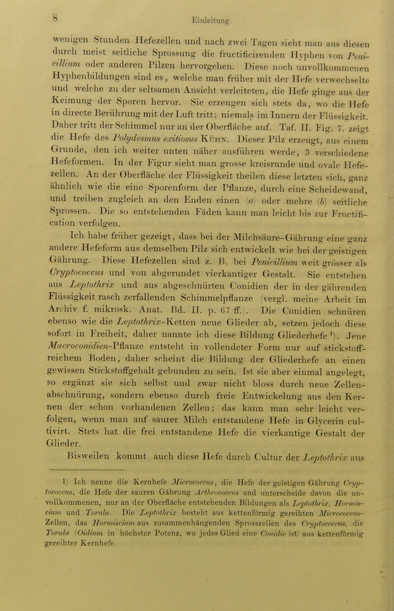 wenigen Stunden Ilefezellen und nach zwei Tagen sieht man aus diesen durch meist seitliche Sprossung die fructificirenden Hyphcn von Poii- cilliam oder anderen Pilzen hervorgehen. Diese noch unvollkommenen Hyphenbildungen sind es, welche man früher mit der Hefe verwechselte und welche zu der seltsamen Ansicht verleiteten, die Hefe ginge aus der Keimung der Sporen hervor. Sie erzeugen sich stets da, wo die Hefe in directe Berührung mit der I.uft tritt ; niemals im Innern der Flüssigkeit. Daher tritt der Schimmel nur an der Oberfläche auf. Taf. II. Fig. 7. zeigt die Hefe des Pohjdesmus exitioms Kühn. Dieser Pilz erzeugt, aus ei)iem Grunde, den ich weiter unten näher ausführen werde, 3 verschiedene Hefeformen. In der Figur sieht man grosse kreisrunde und ovale Hefe- zellen. An der Oberfläche der Flüssigkeit theilen diese letzten sich, ganz ähnlich wie die eine Sporenform der Pflanze, durch eine Scheidewand, und treiben zugleich an den Enden einen ia) oder mehre ih] seitliche Sprossen. Die so entstehenden Fäden kann man leicht bis zur Fructifi- cation verfolgen. leb habe früher gezeigt, dass bei der Milchsäure-Gährung eine ganz andere Hefeform aus demselben Pilz sich entwickelt wie bei der geistigen Gährung. Diese Hefezellen sind z. R. bei Penicillium weit gi-össer als Cryptococcus und von abgerundet vierkantiger Gestalt. Sie entstehen aus Leptofhrix und aus abgesclmürten Conidien der in der gährenden Flüssigkeit rasch zerfallenden Schimmelpflanze (vergl. meine Arbeit im Arohiv f. mikrosk. Anat. Bd. II. p. 67 ff.). Die Conidien schnüren ebenso wie die Leptothrix-Kettew neue Glieder ab, setzen jedoch diese sofort in Freiheit, daher nannte ich diese Bildung GHederhefe. Jene Mac9-oconidien-?^9.irz.e entsteht in vollendeter Form nur auf stickstotf- reichem Boden, daher scheint die l^ildung der Gliederhefe an einen gewissen Stickstoffgehalt gebunden zu sein. Ist sie aber einmal angelegt, so ergänzt sie sich selbst und zwar nicht bloss durch neue Zellen- abschnürung, sondern ebenso durch freie Entwickelung aus den Ker- nen der schon vorhandenen Zellen; das kann man sehr leicht ver- folgen, wenn man auf saurer IMilch entstandene Hefe in Glycerin cul- tivirt. Stets hat die frei entstandene Hefe die vierkantige Gestalt der Glieder. Bisweilen kommt auch diese Hefe durch Cultur der Leptothrix aus i) Ich nenne die Kernhefe Microcoecus, die Hefe der geistigen Gährung Cryp- tococcus, die Hefe der sauren Gährung Arthrococais und unterscheide davon die un- vollkommenen, nur an der Oberfläche entstehenden Bildungen als Leptothrix, Hormis- cium und Toriila. Die Leptothrix besteht aus kettenförmig gereihten Micrococciis- Zellen, das Ilonniscium aus zusammenhängenden Sprosszellen des Cryjjtococcus, die Torula (Oidium in höchster Potenz, wo jedes Glied eine Conidie ist) aus kettenförmig gereihter Kernhefe.