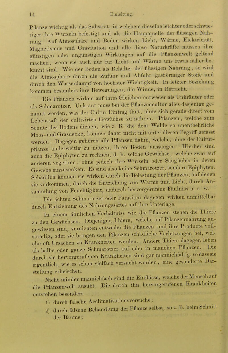 Pflanze wichtig als das Substrat, in welchem dieselbe leichter oder schwie- riger ihre Wurzeln befestigt und als die Hauptquelle der flüssigen Nah- rung. Auf Atmosphäre und l^oden wirken Licht, Wärme, Elcktricität, Mao-netismus und Gravitation und alle diese Naturkräfte müssen ihre günstigen oder ungünstigen Wirkungen auf die Pflanzenwelt geltend machen, Avenn sie auch nur für Licht und Wärme uns etwas näher be- kannt sind. Wie der Boden als Behälter der flüssigen Nahrung, so wird die Atmosphäre durch die Zufuhr und Abfuhr gasförmiger Stoffe und durch den Wasserdampf von höchster Wichtigkeit. In letzter Beziehung kommen besonders ihre Bewegungen, die Winde, in Betracht. Die Pflanzen wirken auf ihres Gleichen entweder als Unkräuter oder als Schmarotzer. Unkraut muss bei der Pflanzencultur alles <lasjenige ge- nannt werden, was der Cultur Eintrag thut, ohne sich gerade direct vom Lebenssaft der cultivirten Gewächse zu nähren. Pflanzen, welche zum Schutz des Bodens dienen, wie z. B. die dem Walde so unentbehrliche Moos-und Grasdecke, können daher nicht mit unter diesen Begriff gefasst werden. Dagegen gehören alle Pflanzen dahin, welche, ohne der Cultur- pflanze anderweitig zu nützen, ihren Boden aussaugen. Hierher sind auch die Epiphyten zu rechnen, d. h. solche Gewächse, welche zwar auf anderen vegetiren, ohne jedoch ihre Wurzeln oder Saugfäden in deren Gewebe einzusenken. Es sind also keine Schmarotzer, sondern Epiphyten. Schädlich können sie Avirken durch die Belastung der Pflanzen, auf denen sie vorkommen, durch die Entziehung von Wärme und Licht, durch An- sammlung von Feuchtigkeit, dadurch hervorgerufene Fäulniss u. s. w. Die ächten Schmarotzer oder Parasiten dagegen wirken unmittelbar durch Entziehung des Nahrungssaftes auf ihre Unterlage. In einem ähnlichen Verhältniss wie die Pflanzen stehen die Thiere zu den Gewächsen. Diejenigen Thiere, welche auf Pflanzennahrung an- o-ewiesen sind, vernichten entweder die Pflanzen und ihre Producte voll- ständig, oder sie bringen den Pflanzen schädUche Verletzungen bei, wel- che oft Ursachen zu Krankheiten werden. Andere Thiere dagegen leben als halbe oder ganze Schmarotzer auf oder in manchen Pflanzen. Die durch sie hervorgerufenen Krankheiten sind gar mannichfaltig, sodass sie eigentUch, wie es schon vielfach versucht worden, eine gesonderte Dar- stellung erheischen. Nicht minder mannichfach sind die Einflüsse, welche der Mensch auf die Pflanzenwelt ausübt. Die durch ihn hervorgerufenen Krankheiten entstehen besonders 1) durch falsche Acclimatisationsversuche; 2) durch falsche Behandlung der Pflanze selbst, so z. B. beim Schnitt der Bäume;