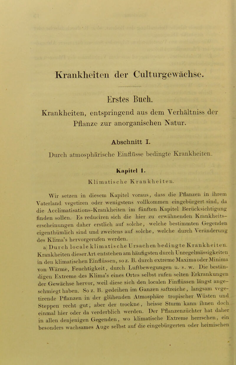 Krankheiten der Culturgewächse. Erstes Buch. Krankheiten, entspringend aus dem Verhältniss der Pflanze zur anorganischen Natur. Abschnitt I. Durch atmosphärische Einflüsse hedingte Ki-ankheiten. Kapitel 1. Klimatische Krankheiten. Wir setzen in diesem Kapitel voraus, dass die Pflanzen in ihrem Vaterland vegetiren oder wenigstens vollkommen eingebürgert sind, da die Acclimatisations-Krankheiten im fünften Kapitel Berücksichtigung finden sollen. Es reduciren sich die hier zu erwähnenden Krankheits- erscheinungen daher erstlich auf solche, welche bestimmten Gegenden eigenthümlich sind und zweitens auf solche, welche durch Veränderung des Klima's hervorgerufen werden. a) Durch locale klimatische Ursachen bedingte Krankheiten. Krankheiten dieser Art entstehen am häufigsten durch Unregelmässigkeiten in den klimatischen Einflüssen, soz. B. durch extreme Maximaoder Minima von Wärme, Feuchtigkeit, durch Luftbewegungen u. s. av. Diebestän- digen Extreme des Klima's eines Ortes selbst rufen selten Erkrankungen der Gewächse hervor, weil diese sich den localen Einflüssen längst ange- schmiegt haben. So z. B. gedeihen im Ganzen saftreiche, langsam vege- tirende^ Pflanzen in der glühenden Atmosphäre tropischer Wüsten und Steppen recht gut, aber der trockne, heisse Sturm kann ihnen doch einmal hier oder da verderblich werden. Der Pflanzenzüchter hat daher in allen denjenigen Gegenden, wo klimatische Extreme herrschen, ein besonders wachsames Auge selbst auf die eingebürgerten oder heimischen