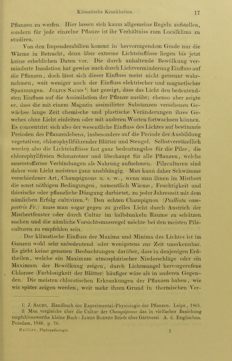 Pflanzen zu werfen. Hier lassen sich kaum allgemeine Regeln aufstellen, sondern fiir jede einzelne Pflanze ist ihr Verhältniss zum Localklima zu Studiren. Von den Imponderabilien kommt in hervorragendem Grade nur die Wärme in Betracht, denn über extreme Lichteinflüsse liegen bis jetzt keine erheblichen Daten vor. Die durch anhaltende Pewölkung ver- minderte Insolation hat gewiss auch durch Lichtverminderung Einfluss auf die Pflanzen, doch lässt sich dieser Einfluss meist nicht getrennt Avahr- nehmen, Aveit Aveniger noch der Einfluss elektrischerund magnetischer Spannungen. Julius Sachs ') hat gezeigt, dass das Licht den bedeutend- sten Einfluss auf die Assimilation der Pflanze ausübt; ebenso aber zeigte er, dass die mit einem Magazin assimilirter Substanzen versehenen Ge- wächse lange Zeit chemische und plastische Veränderungen ihres Ge- webes ohne Licht einleiten oder mit anderen Worten fortwachsen können. Es concentrirt sich also der Avesentliche Einfluss des Lichtes auf bestimmte Perioden des Pflanzenlebens, insbesondere auf die Periode der Ausbildung A'egetatiA'^er, chlorophyllführender Blätter und Stengel. SelbstA'erständlich Averden also die Lichteinflüsse fast ganz bedeutungslos für die Pilze, die chlorophyllfreien Schmarotzer und überhaupt für alle Pflanzen, Avelche sauerstoff'arme Verbindungen als Nahrung aufnehmen. Pilzculturen sind daher vom Licht meistens ganz unabhängig. Man kann daher Schwämme verschiedener Art, Champignons u. s. av. , Avemi man ihnen im Mistbeet die sonst nöthigen Bedingungen, namentlich Wärme, Feuchtigkeit und thierische oder pflanzliche Düngung darbietet, zu jeder Jahreszeit mit dem nämlichen Erfolg cultiAdren. ^) Den echten Champignon [Psalliota cam- pestris Fr.) muss man sogar gegen zu grelles Licht durch Anstrich der Mistbeetfenster oder durch Cultur im halbdunkeln Räume zu schützen suchen und die nämliche Vorsichtsmassregel möchte bei den meisten Pilz- culturen zu empfehlen sein. . Der klimatische Einfluss der Maxima und Minima des Lichtes ist im Ganzen Avohl sehr unbedeutend oder Avenigstens zur Zeit unerkennbar. Es giebt keine genauen Beobachtungen darüber, dass in denjenigen Erd- theilen, Avelche ein Maximum atmosphärischer Niederschläge oder ein Maximum der BeAvölkung zeigen, durch Lichtmangel hervorgerufene . Chlorose (Farblosigkeit der Blätter) häufiger wäre als in anderen Gegen- den. Die meisten chlorotischen Erkrankungen der Pflanzen haben, Avie wir später zeigen Averden, weit mehr ihren Grund in thermischen Ver- 1) J.Sachs, Handbuch der Experimental-Physiologie der Pflanzen. Leipz., 1865. 2j Man vergleiche über die Cultur der Champignons das in vielfacher Beziehung empfehlenswerthe kleine Buch : James B.\knes Briefe über Gärtnerei. A. d. Englischen. Potsdam, 1846. p. 70. Hallier, Phytopatliologie. 2