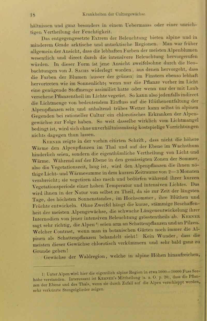 hältnissen und ganz besonders in einem Uebennaass oder einer unrich- tigen Vertheilung der Feuchtigkeit. Das entgegengesetzte Extrem der Beleuchtung bieten alpine und in minderem Grade arktische und antarktische Regionen. Man war früher allgemein der Ansicht, dass die lebhaften Farben der meisten Alpenblumen wesentHch und direct durch die intensivere lieleuchtung hervorgerufen würden. In dieser Form ist jene Ansicht zweifelsohne durch die l^eo- bachtungen von J. Sachs widerlegt worden, aus denen hervorgeht, dass die Farben der Blumen (ausser der gi-ünen) im Finstern ebenso lebhaft hervortreten wie im Sonnenlicht-, Avenn nur die Pflanze vorher im Licht eine genügende StofFmenge assimilirt hatte oder wenn nur der mit Laub versehene Pflanzentheil im Lichte vegetirt. So kann also jedenfalls indirect die Lichtmenge von bedeutendem Einfluss auf die Blüthenentfaltung der Alpenpflanzen sein und anhaltend trübes Wetter kann selbst in alpinen Gegenden bei rationeller Cultur ein chlorotisches Erkranken der Alpen- gewächse zvir Folge haben. So weit dasselbe wirklich vom Lichtmangel bedingt ist, Avird sich ohneunverhältnissmässig kostspielige Vorrichtungen nichts dagegen thun lassen. Kerjjer zeigte in der vorhin citirten Schrift, dass nicht die höhere Wärme den Alpenpflanzen im Thal und auf der Ebene im Wachsthum hinderlich seien, sondern die eigenthümliche Vertheilung von Licht und Wärme. Während auf der Ebene in den gemässigten Zonen der Sommer, also die Vegetationszeit, lang ist, wird den Alpenpflanzen die ihnen nö- thige Licht- und Wärmesumme in dem kurzen Zeiträume von 2—3 Älonaten verabreicht; sie vegetiren also rasch und bedürfen während ihrer kurzen Vegetationsperiode einer hoheü Temperatur und intensiven Lichtes. Das wird ihnen in der Natur von selbst zu Theil, da sie zur Zeit der längsten Tage, des höchsten Sonnenstandes, im Hochsommer, ihre Blüthen und Früchte entwickeln. Ohne Zweifel hängt die kurze, stämmige Beschafi^en- heit der meisten Alpengewächse, die schwache Längenentwickelung ihrer Internodien von jener intensiven Beleuchtung grösstentheils ab. Kerner sagt sehr richtig, die Alpen seien arm an Schattenpflanzen und an Pilzen. W^elcher Contrast, wenn man in botanischen Gärten noch immer die Al- pinen als Schattenpflanzen behandelt sieht! Kein Wunder, dass die meisten dieser Gewächse chlorotisch verkümmern und sehr bald ganz zu Grunde gehen! . Gewächse der Waldregion, welche in alpine Höhen hinaufreichen. 1) Unter Alpen wird hier die eigentlich alpine Region in etwa 5000-10000 Fuss See- höhe verstanden. Interessant ist Kekner's Mittheilung (a. a. 0. p. 20), dass die Pflan- zen der Ebene und des Thals, wenn sie durch Zufall auf die Alpen verschleppt werden, sehr verkürzte Stengelglieder zeigen.