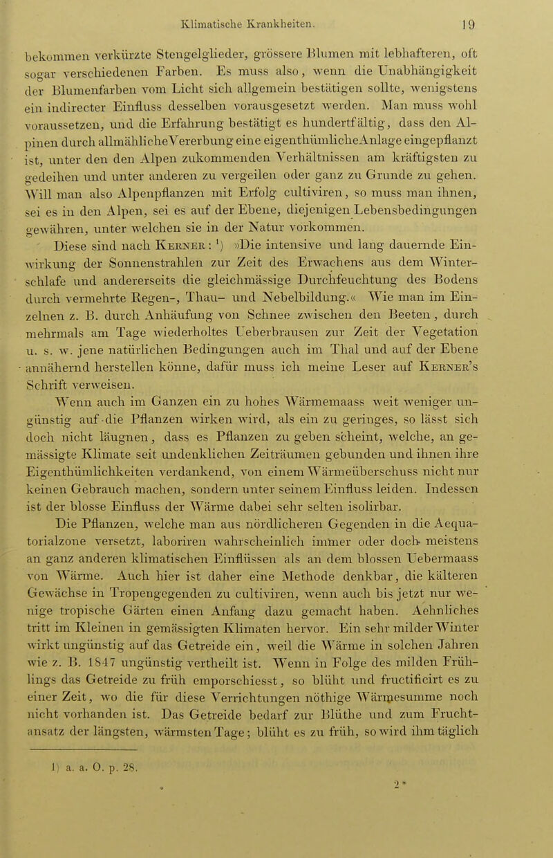 bekommen verkürzte Stengelgliecler, grössere Blumen mit lebhafteren, oit sogar verschiedenen Farben. Es muss also, wenn die Unabhängigkeit der Blumenfarben vom Licht sich allgemein bestätigen sollte, wenigstens ein indirecter Einfluss desselben vorausgesetzt werden. Man muss wohl voraussetzen, und die Erfahrung bestätigt es hundertfältig, dass den Al- pinen durch allmähliche Vererbung eine eigenthümlicheAnlage eingepflanzt ist, unter den den Alpen zukommenden Verhältnissen am kräftigsten zu gedeihen imd unter anderen zu vergeilen oder ganz zu Grunde zu gehen. Will man also Alpenpflanzen mit Erfolg cultiviren, so muss man ihnen, sei es in den x\lpen, sei es auf der Ebene, diejenigen Lebensbedingungen Gewähren, unter welchen sie in der Natur vorkommen. ' Diese sind nach Kerner : ') »Die intensive und lang dauernde Ein- wirkung der Sonnenstrahlen zur Zeit des Erwachens aus dem Winter- schlafe und andererseits die gleichmässige Durchfeuchtung des Bodens durch vermehrte Regen-, Thau- und Nebelbildung.« Wie man im Ein- zelnen z. B. durch Anhäufung von Schnee zwischen den Beeten, durch mehrmals am Tage wiederholtes Ueberbrausen zur Zeit der Vegetation u. s. w. jene natürlichen Bedingungen auch im Thal und auf der Ebene annähernd herstellen könne, dafür muss ich meine Leser auf Kerner's Schrift verAveisen. AVenn auch im Ganzen ein zu hohes Wärmemaass weit Aveniger un- günstig auf die Pflanzen wirken wird, als ein zu geringes, so lässt sich doch nicht läugnen, dass es Pflanzen zu geben scheint, welche, an ge- mässigte Klimate seit undenklichen Zeiträumen gebunden und ihnen ihre Eigenthümlichkeiten verdankend, von einem Wärmeüberschuss nicht nur keinen Gebrauch machen, sondern unter seinem Einfluss leiden. Indessen ist der blosse Einfluss der Wärme dabei sehr selten isolirbar. Die Pflanzen, welche man aus nördlicheren Gegenden in die Aequa- torialzone versetzt, laboriren wahrscheinlich immer oder doch meistens an ganz anderen klimatischen Einflüssen als an dem blossen LTebermaass von Wäi-me. Auch hier ist daher eine Methode denkbar, die kälteren Gewächse in Tropengegenden zu cultiviren, Avenn auch bis jetzt nur Ave- nige tropische Gärten einen Anfang dazu gemacht haben. Aehnliches tritt im Kleinen in gemässigten Klimaten hervor. Ein sehr milder Winter Avirkt ungünstig auf das Getreide ein, Aveil die Wärme in solchen Jahren wie z. B. 1S47 ungünstig vertheilt ist. Wenn in Folge des milden Früh- lings das Getreide zu früh emporschiesst, so blüht und fructificirt es zu einer Zeit, avo die für diese Verrichtungen nöthige Wärrjiesumme noch nicht vorhanden ist. Das Getreide bedarf zur Blüthe und zum Frucht- ansatz der längsten, wärmsten Tage; blüht es zu früh, so wird ihm täglich 1) a. a. 0. p. 28. 2*
