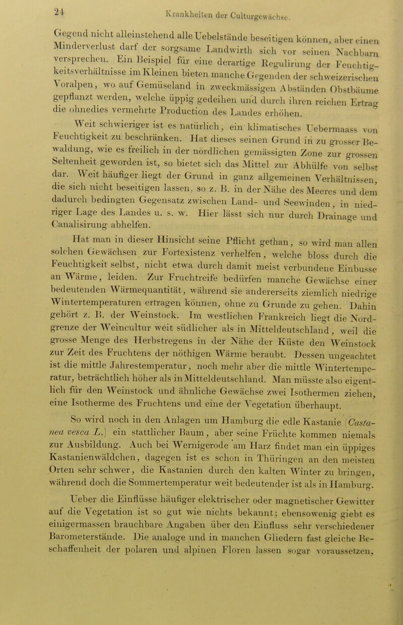 Gegend nicht alleinstehend alle Uebelstände beseitigen können, aber einen Minderverlust darf der sorgsame Landwirth sich vor seinen Nachbarn versprechen. Ein IJeispiel für eine derartige Regulirung der Feuchtig- keitsverhältnisse im Kleinen bieten manche Gegenden der schweizerischen Voralpen, wo auf Gemüseland in zweckmässigen Abständen Obstbäume gepflanzt werden, welche üppig gedeihen und durch ihren reichen Ertrag die ohnedies vermehrte Production des Landes erhöhen. Weit schwieriger ist es natürlich, ein klimatisches Tebermaass von Feuchtigkeit zu beschränken. Hat dieses seinen Grund in zu grosser Be- waldung, Avie es freilich in der nördlichen gemässigten Zone zur grossen Seltenheit geworden ist, so bietet sich das Mittel zur Abhülfe von selbst dar. Weit häufiger liegt der Grund in ganz allgemeinen Verhältnissen, die sich nicht beseitigen lassen, so z. B. in der Nähe des Meeres und dem dadurch bedingten Gegensatz zwischen Land- und Seewinden, in nied- riger Lage des Landes u. s. w. Hier lässt sich nur durch Drainage und Canalisirung abhelfen. Hat man in dieser Hinsicht seine Pflicht gethan, so wird man allen solchen Gewächsen zur Fortexistenz verhelfen, welche bloss durch die Feuchtigkeit selbst, nicht etwa durch damit meist verbundene Einbusse an Wärme, leiden. Zur Fruchtreife bedürfen manche Gewächse einer bedeutenden Wärmequantität, Avährend sie andererseits ziemlich iiiedrio-e Wintertemperaturen ertragen können, ohne zu Grunde zu gehen. Dahin gehört z. B. der Weinstock. Im westlichen Frankreich liegt die Nord- grenze der Weincultur weit südlicher als in Mitteldeutschland, w^eil die gi-osse Menge des Herbstregens in der Nähe der Küste den Weinstock zur Zeit des Fruchtens der nöthigen Wärme beraubt. Dessen ungeachtet ist die mittle Jahrestemperatur, noch mehr aber die mittle Wintertempe- ratur, beträchthch höher als in Mitteldeutschland. Man müsste also eigent- lich für den Weinstock und ähnliche Gewächse zwei Isothermen ziehen, eine Isotherme des Fruchtens und eine der Vegetation überhaupt. So wird noch in den Anlagen um Hamburg die edle Kastanie (Ca^fa- nea vesca L.) ein stattlicher Baum, aber seine Früchte kommen niemals zur Ausbildung. Auch bei Wernigerode am Harz findet man ein üppiges Kastanienwäldchen, dagegen ist es schon in Thüringen an den meisten Orten sehr schwer, die Kastanien durch den kalten Winter zu bringen, während doch die Sommerteraperatur weit bedeutender ist als in Hamburo-. Ueber die Einflüsse häufiger elektrischer oder magnetischer Gewitter auf die Vegetation ist so gut wie nichts bekannt; ebensowenig giebt es einigermassen brauchbare Angaben über den Einfluss sehr verschiedener Barometerstände. Die analoge und in manchen Gliedern fast gleiche Be- schaiFenheit der polaren und alpinen Floren lassen sogar voraussetzen.