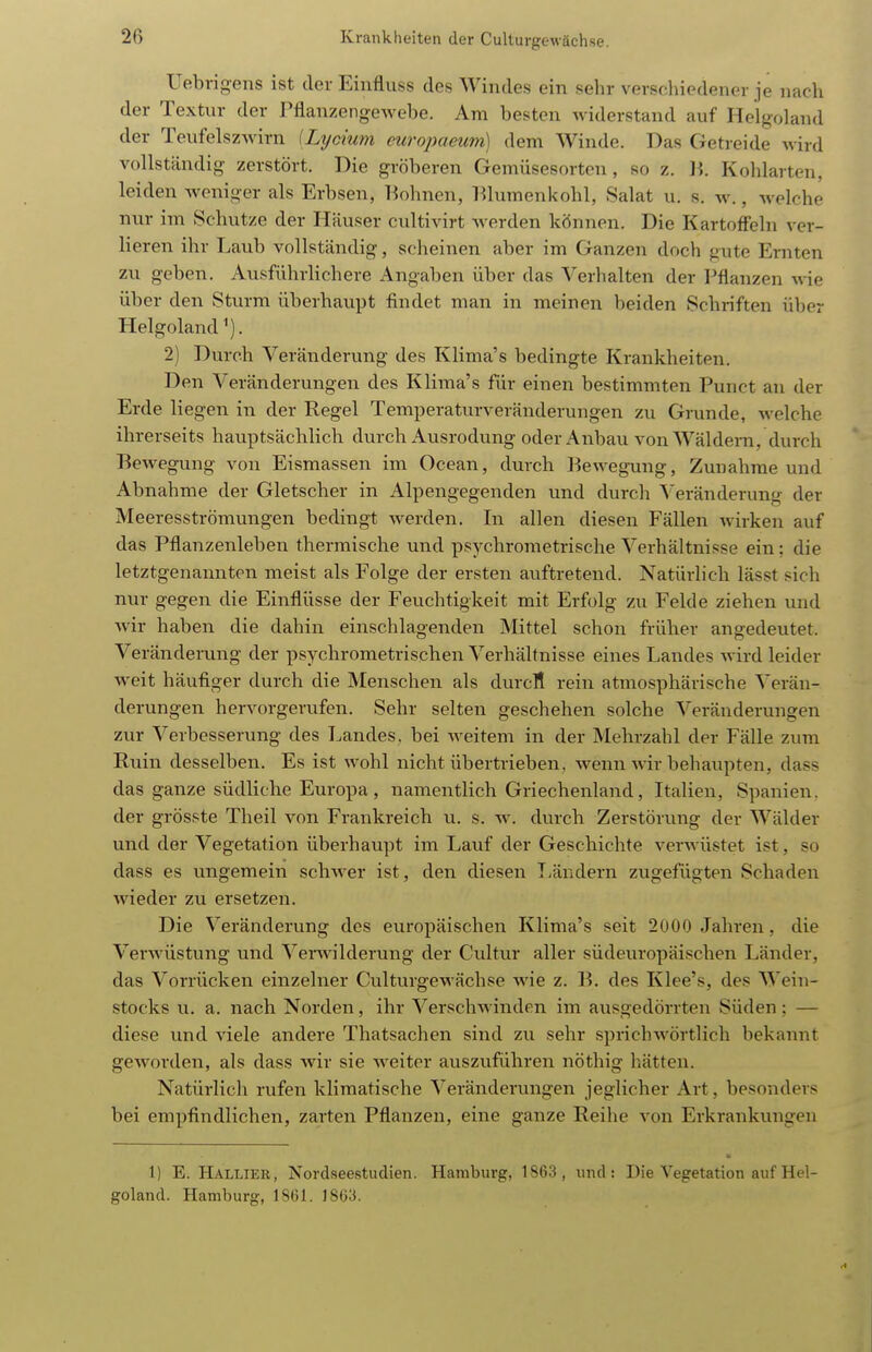 Uebrigens ist der Einfliiss des Windes ein sehr verscliiedener je nach der Textur der Pflanzengewebe. Am besten widerstand auf Helgoland der Teufelszwirn {Lxjcium europaeum) dem Winde. Das Getreide wird vollständig zerstört. Die gröberen Gemüsesorten, so z. Ii. Kohlarten, leiden weniger als Erbsen, Tiohncn, lilumenkohl, Salat u. s. w., welche nur im Schutze der Häuser cultivirt werden können. Die Kartoffeln ver- lieren ihr Laub vollständig, scheinen aber im Ganzen doch gute Ernten zu geben. Ausführlichere Angaben über das Verhalten der Pflanzen wie über den Sturm überhaupt findet man in meinen beiden Schriften über Helgoland ^). 2) Durch Veränderung des Klima's bedingte Krankheiten. Den Veränderungen des Klima's für einen bestimmten Punct an der Erde liegen in der Regel Temperaturveränderungen zu Grunde, welche ihrerseits hauptsächlich durch Ausrodung oder Anbau von Wäldern, durch Bewegung von Eismassen im Ocean, durch Bewegung, Zunahme und Abnahme der Gletscher in Alpengegenden und durch Veränderung der Meeresströmungen bedingt werden. In allen diesen Fällen wirken auf das Pflanzenleben thermische und psychrometrische Verhältnisse ein: die letztgenannten meist als Folge der ersten auftretend. Natürlich lässt sich nur gegen die Einflüsse der Feuchtigkeit mit Erfolg zu Felde ziehen und wir haben die dahin einschlagenden Mittel schon früher angedeutet. Veränderung der psychrometrischen Verhältnisse eines Landes wird leider weit häufiger durch die Menschen als durcfl rein atmosphärische Verän- derungen hervorgerufen. Sehr selten geschehen solche Veränderungen zur Verbesserung des Landes, bei Aveitem in der Mehrzahl der Fälle zum Ruin desselben. Es ist wohl nicht übertrieben, wenn wir behaupten, dass das ganze südliche Europa , namentlich Griechenland, Italien, Spanien, der grösste Theil von Frankreich u. s. w. durch Zerstörung der Wälder und der Vegetation überhaupt im Lauf der Geschichte verwüstet ist, so dass es ungemein schwer ist, den diesen Tvändern zugefügten Schaden wieder zu ersetzen. Die Veränderung des europäischen Klima's seit 2000 Jahren, die Verwüstung und Venvilderung der Cultvn- aller südeuropäischen Länder, das Vorrücken einzelner Culturgewächse wie z. B. des Klee's, des Wein- stocks u. a. nach Norden, ihr VerscliAvinden im ausgedörrten Süden; — diese und viele andere Thatsachen sind zu sehr sprichwörtlich bekannt geworden, als dass wir sie weiter auszuführen nöthig hätten. Natürlich rufen klimatische Veränderungen jeglicher Art, besonders bei empfindlichen, zarten Pflanzen, eine ganze Reihe von Erkrankungen 1) E. Hallier, Nordseestudien. Hamburg, 1863, und: Die Vegetation auf Hel- goland. Hamburg, 18(51. 1803.