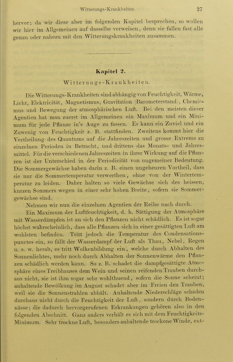 hervor; da wir diese aber im folgenden Kapitel besprechen, so wollen wir hier im Allgemeinen auf dasselbe verweisen, denn sie fallen fast alle o-enau oder nahezu mit den Witterungskrankheiten zusammen. Kapitel 2. W i 11 e r u n g s - K r a n k h e i t e n. Die Witterungs-Krankheiten sind abhängig von Feuchtigkeit, Wärme, Licht, Elektricität, Magnetismus, Gravitation (Barometerstand), Chemis- mus und Bewegung der atmosphärischen Luft. Bei den meisten dieser Agentien hat man zuerst im Allgemeinen ein Maximum und ein Mini- mum für jede Pflanze in's Auge zu fassen. Es kann ein Zuviel und ein Zuwenig von Feuchtigkeit z. B. stattfinden. Zweitens kommt hier die Vertheilung des Quantums auf die Jahreszeiten und grosse Extreme zu einzelnen Perioden in Betracht, und drittens das Monats- und Jahres- mittel. Für die verschiedenen Jahreszeiten in ihrer Wirkung auf die Pflan- zen ist der Unterschied in der Periodicität von ungemeiner Bedeutung. Die Sommergewächse haben darin z. B. einen ungeheuren Vortheil, dass sie nur die Sommertemperatur verwerthen , ohne von der Wintertem- peratur zu leiden. Daher halten so viele Gewächse sich des heissen, kurzen Sommers wegen in einer sehr hohen Breite, sofern sie Sommer- gewächse sind. Nehmen wir nun die einzelnen Agentien der Reihe nach durch. Ein Maximum der Luftfeuchtigkeit, d. h. Sättigung der Atmosphäre mit Wasserdämpfen ist an sich den Pflanzen nicht schädlich. Es ist sogar höchst Avahrscheinlich, dass alle Pflanzen sich in einer gesättigten Luft am wohlsten befinden. Tritt jedoch die Temperatur des Condensations- punctes ein, so fällt der Wasserdampf der Luft als Thau, Nebel, Regen u. s. w. herab, es tritt Wolkenbildung ein', welche durch Abhalten des Sonnenlichtes, mehr noch durch Abhalten der SonneuAvärme den Pflan- zen schädlich werden kann. So z. B. schadet die dampfgesättigte Atmo- sphäre eines Treibhauses dem Wein und seinen reifenden Trauben durch- aus nicht, sie ist ihm sogar sehr wohlthuend, sofern die Sonne scheint; anhaltende Bewölkung im August schadet aber im Freien den Trauben, weil sie die Sonnenstrahlen abhält. Anhaltende Niederschläge schaden durchaus nicht durch die Feuchtigkeit der Luft, sondern durch Boden- nässe ; die dadurch hervorgerufenen Erkrankungen gehören also in den folgenden Abschnitt. Ganz anders verhält es sich mit dem Feuchtigkeits- Minimum. Sehr trockne Lvift, besonders aiahaltende trockene Winde, ent-