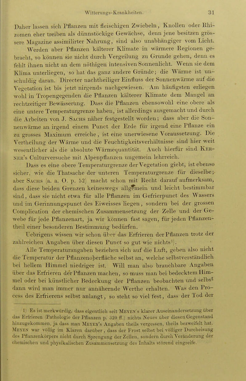 Daher lassen sich Pflanzen mit fleischigen ZAviebeln, Knollen oder Rlii- zomen eher treiben als diinnstöckige Gewächse, denn jene besitzen grös- sere Magazine assimilirter Nahrung, sind also unabhängiger vom Licht. Werden aber Pflanzen kälterer Klimate in wärmere Regionen ge- bracht, so können sie nicht durch Vergeilung zu Grunde gehen, denn es fehlt ihnen nicht an dem nöthigen intensiven Sonnenlicht. Wenn sie dem Klima unterliegen, so hat das ganz andere Gründe; die Wärme ist un- schuldig daran. Directer nachtheiliger Einfluss der Sonnenwärme auf die Vegetation ist bis jetzt nirgends nachgewiesen. Am häufigsten erliegen wohl in Tropengegenden die Pflanzen kälterer Klimate dem Mangel an rechtzeitiger Bewässerung. Dass die Pflanzen ebensowohl eine obere als eine untere Temperaturgrenze haben, ist allerdings ausgemacht und durch die Arbeiten von J. Sachs näher festgestellt worden; dass aber die Son- nenwärme an irgend einem Punct der Erde für irgend eine Pflanze ein zu grosses Maximum erreiche, ist eine unerwiesene Voraussetzung. Die Vertheilung der Wärme und die Feuchtigkeitsverhältnisse sind hier weit wesentlicher als die absolute Wärmequantität. Auch hierfür sind Ker- ner s Culturversuche mit Alpenpflanzen ungemein lehrreich. Dass es eine obere Temperaturgrenze der Vegetation giebt, ist ebenso sicher, Avie die Thatsache der unteren Temperaturgrenze für dieselbe; aber Sachs (a. a. O. p. 52) macht schon mit Recht darauf aufmerksam, dass diese beiden Grenzen keineswegs allgfinein und leicht bestimmbar sind, dass sie nicht etwa für alle Pflanzen im Gefrierpunct des Wassers und im Gerinnungspunct des Eiweisses liegen, sondern bei der grossen Complication der chemischen Zusammensetzung der Zelle und der Ge- webe für jede Pflanzenart, ja wir können fast sagen, für jeden Pflanzen- theil einer besonderen Bestimmung bedürfen. Uebrigens wissen wir schon über das Erfrieren der Pflanzen trotz der zahlreichen Angaben über diesen Punct so gut wie nichts'). Alle Temperaturangaben beziehen sich auf die Luft, geben also nicht die Temperatur der Pflanzenoberfläche selbst an, welche selbstverständlich bei hellem Himmel niedriger ist. Will man also brauchbare Angaben über das Erfrieren der Pflanzen machen, so muss man bei bedecktem Him- mel oder bei künstHcher Bedeckung der Pflanzen beobachten tmd selbst dann wird man immer nur annähernde Werthe erhalten. Was den Pro- cess des Erfrierens selbst anlangt, so steht so viel fest, dass der Tod der Ij Es ist merkwürdig, dass eigentlich seit Meyen's klarer Auseinandersetzung über das Erfrieren (Pathologie der Pflanzen p. 320 ff.) nichts Neues über diesen Gegenstand hinzugekommen, ja dass man Meyen's Angaben theils vergessen, theils bezweifelt hat. Meyen war völlig im Klaren darüber , dass der Frost selbst bei völliger Durcheisung des Pflanzenkörpers nicht durch Sprengung der Zellen, sondern durch Veränderung der chemischen und physikalischen Zusammensetzung des Inhalts störend eingreife.