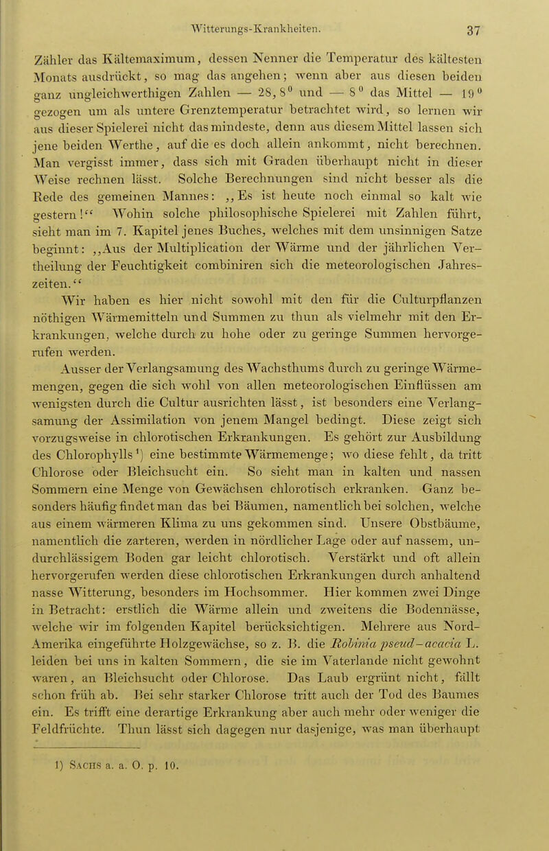 Zähler das Kältemaximum, dessen Nenner die Temperatur des kältesten Monats ausdrückt, so mag das angehen; wenn aber aus diesen beiden o-anz unffleichwerthigen Zahlen — 28,8 und — 8 das Mittel — 19 o-ezoffen um als untere Grenztemperatur betrachtet wird, so lernen wir aus dieser Spielerei nicht das mindeste, denn aus diesem Mittel lassen sich jene beiden Werthe, auf die es doch allein ankommt, nicht berechnen. Man vergisst immer, dass sich mit Graden überhaupt nicht in dieser Weise rechnen lässt. Solche Berechnungen sind nicht besser als die Rede des gemeinen Mannes: ,,Es ist heute noch einmal so kalt wie gestern! Wohin solche philosophische Spielerei mit Zahlen führt, sieht man im 7. Kapitel jenes Buches, welches mit dem unsinnigen Satze beginnt: ,,Aus der Multiplication der Wärme und der jährlichen Ver- theilung der Feuchtigkeit combiniren sich die meteorologischen Jahres- zeiten. Wir haben es hier nicht sowohl mit den für die Culturpflanzen nöthisren Wärmemitteln und Summen zu thun als vielmehr mit den Er- krankungen, welche durch zu hohe oder zu geringe Summen hervorge- rufen werden. Ausser der Verlangsamung des Wachsthums durch zu geringe Wärme- mengen, gegen die sich wohl von allen meteorologischen Einflüssen am wenigsten durch die Cultur ausrichten lässt, ist besonders eine Verlang- samung der Assimilation von jenem Mangel bedingt. Diese zeigt sich vorzugsweise in chlorotischen Erkrankungen. Es gehört zur Ausbildung des Chlorophylls') eine bestimmte Wärmemenge; wo diese fehlt, da tritt Chlorose oder Bleichsucht ein. So sieht man in kalten und nassen Sommern eine Menge von Gewächsen chlorotisch erkranken. Ganz be- sonders häufig findet man das bei Bäumen, namentlich bei solchen, welche aus einem wärmeren Klima zu uns gekommen sind. Unsere Obstbäume, namentlich die zarteren, werden in nördlicher Lage oder auf nassem, un- durchlässigem Boden gar leicht chlorotisch. Verstärkt und oft allein hervorgerufen werden diese chlorotischen Erkrankungen durch anhaltend nasse Witterung, besonders im Hochsommer. Hier kommen zwei Dinge in Betracht: erstlich die Wärme allein und zweitens die Bodennässe, welche wir im folgenden Kapitel berücksichtigen. Mehrere aus Nord- Amerika eingeführte Holzgewächse, so z. B. die Iiol)t7?,iapsetid-acacia L. leiden bei uns in kalten Sommern, die sie im Vaterlande nicht gewohnt waren, an Bleichsucht oder Chlorose. Das Laub ergrünt nicht, fällt schon früh ab. Bei sehr starker Chlorose tritt auch der Tod des Baumes ein. Es trifft eine derartige Erkrankung aber auch mehr oder weniger die Feldfrüchte. Thun lässt sich dagegen nur dasjenige, was man überhaupt 1) Sachs a. a. 0. p. 10.