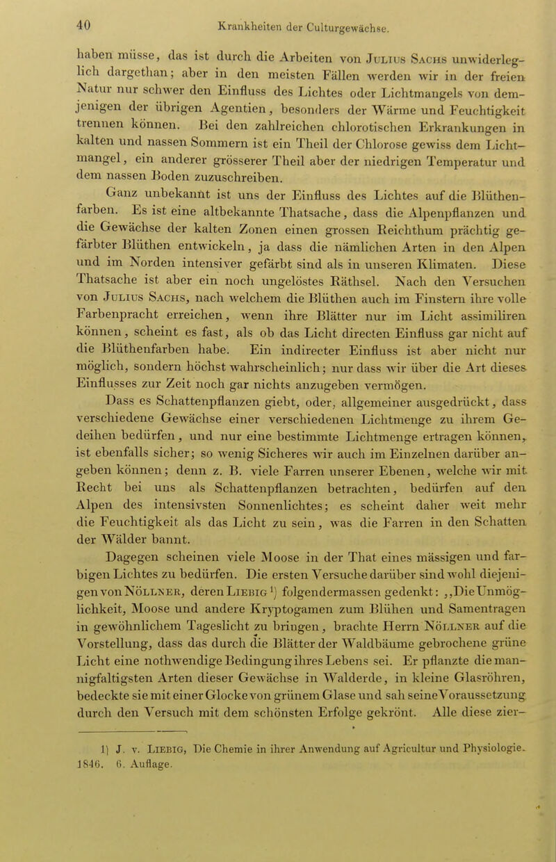 haben müsse, das ist durch die Arbeiten von Julius Sachs unwiderleg- lich dargethan; aber in den meisten Fällen werden wir in der freien Natur nur schwer den Einfluss des Lichtes oder Lichtmangels von dem- jenigen der übrigen Agentien, besonders der Wärme und Feuchtigkeit trennen können. Bei den zahlreichen chlorotischen Erkrankungen in kalten und nassen Sommern ist ein Theil der Chlorose gewiss dem Licht- mangel, ein anderer grösserer Theil aber der niedrigen Temperatur und dem nassen Boden zuzuschreiben. Ganz unbekannt ist uns der Einfluss des Lichtes auf die Blüthen- farben. Es ist eine altbekannte Thatsache, dass die Alpenpflanzen und die Gewächse der kalten Zonen einen grossen Reichthum prächtig ge- färbter Blüthen entwickeln, ja dass die nämlichen Arten in den Alpen und im Norden intensiver gefärbt sind als in unseren Klimaten. Diese Thatsache ist aber ein noch ungelöstes Räthsel. Nach den Versuchen von Julius Sachs, nach welchem die Blüthen auch im Finstern ihre volle Farbenpracht erreichen, wenn ihre Blätter nur im Licht assimiliren können, scheint es fast, als ob das Licht directen Einfluss gar nicht auf die Blüthenfarben habe. Ein indirecter Einfluss ist aber nicht nur möglich, sondern höchst wahrscheinlich; nur dass Avir über die Art dieses Einflusses zur Zeit noch gar nichts anzugeben vermögen. Dass es Schattenpflanzen giebt, oder, allgemeiner ausgedrückt, dass verschiedene Gewächse einer verschiedenen Lichtmenge zu ihrem Ge- deihen bedürfen, und nur eine bestimmte Lichtmenge ertragen können,^ ist ebenfalls sicher; so wenig Sicheres wir auch im Einzelnen darüber an- geben können; denn z, B. viele Farren unserer Ebenen, welche wir mit Recht bei uns als Schattenpflanzen betrachten, bedürfen auf den Alpen des intensivsten Sonnenlichtes; es scheint daher Aveit mehr die Feuchtigkeit als das Licht zu sein, was die Farren in den Schatten der Wälder bannt. Dagegen scheinen viele Moose in der That eines mässigen und far- bigen Lichtes zu bedüifen. Die ersten Versuche darüber sind wohl diejeni- gen von Nölln er, deren Liebig ^) folgendermassen gedenkt: Die Unmög- lichkeit, Moose und andere Krj-ptogamen zum Blühen und Samentragen in gewöhnlichem Tageslicht zu bringen, brachte Herrn Nöllner auf die Vorstellung, dass das durch die Blätter der Waldbäume gebrochene grüne Licht eine nothAvendige Bedingung ihres Lebens sei. Er pflanzte die man- nigfaltigsten Arten dieser Gewächse in Walderde, in kleine Glasröhren, bedeckte sie mit einer Glocke von grünem Glase und sah seine Voraussetzung, durch den Versuch mit dem scliönsten Erfolge gekrönt. Alle diese zier- 1) J. V. Liebig, Die Chemie in ihrer Anwendung auf Agricultur und Physiologie. 1846. G. Auflage.