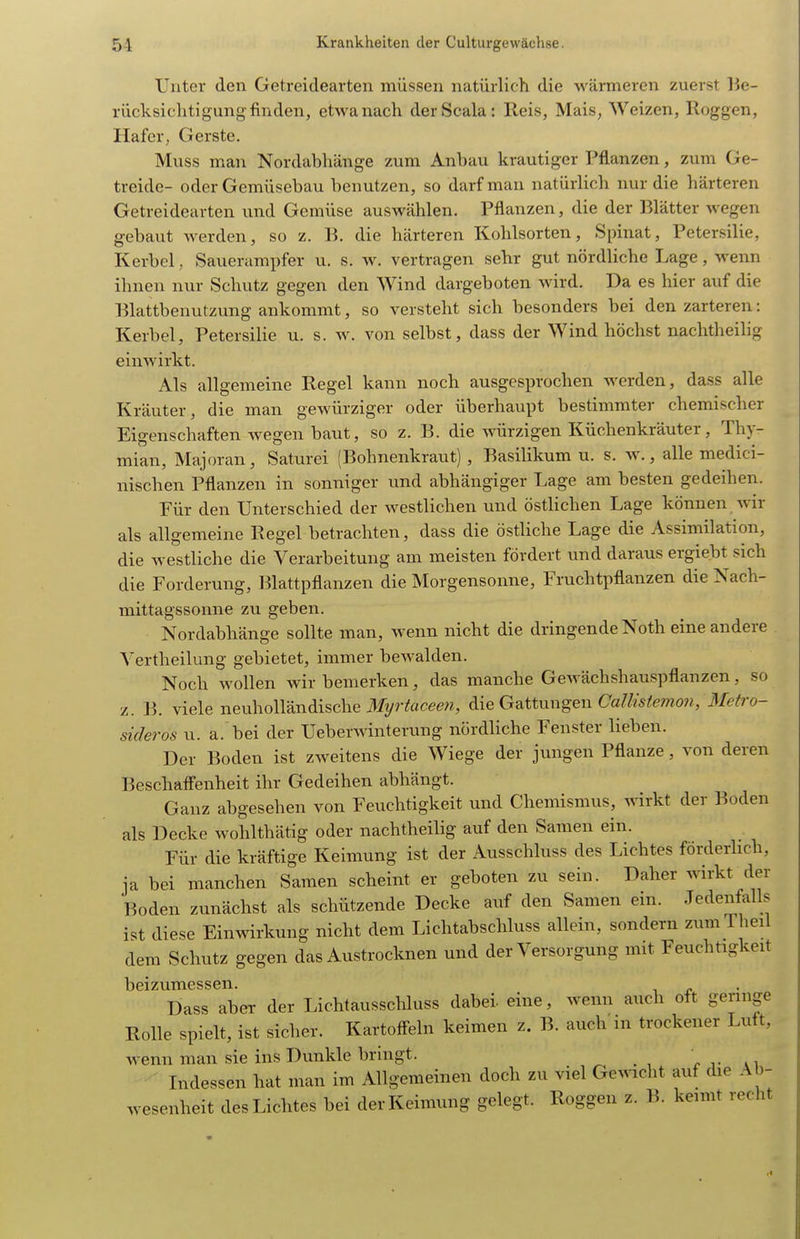 Unter den Getreidearten müssen natürlich die wärmeren zuerst lie- rücksiclitigung finden, etwa nach derScala: Reis, Mais, Weizen, Roggen, Hafer, Gerste, Muss man Nordabhänge zum Anbau krautiger Pflanzen, zum Ge- treide- oder Gemüsebau benutzen, so darf man natürlich nur die härteren Getreidearten und Gemüse auswählen. Pflanzen, die der Blätter wegen gebaut werden, so z. B. die härteren Kohlsorten, Spinat, Petersilie, Kerbel, Sauerampfer u. s. w. vertragen sehr gut nördliche Lage, wenn ihnen nur Schutz gegen den Wind dargeboten wird. Da es hier auf die Blattbenutzung ankommt, so versteht sich besonders bei den zarteren: Kerbel, Petersilie u. s. w. von selbst, dass der Wind höchst nachtheilig einwirkt. Als allgemeine Regel kann noch ausgesprochen werden, dass alle Kräuter, die man gewürziger oder überhaupt bestimmter chemischer Eigenschaften wegen baut, so z. B. die würzigen Küchenkräuter, Thy- mian, Majoran, Saturei (Bohnenkraut), Basilikum u. s. m\, alle medici- nischen Pflanzen in sonniger und abhängiger Lage am besten gedeihen. Für den Unterschied der westlichen und östlichen Lage können wir als allgemeine Regel betrachten, dass die östliche Lage die Assimilation, die westliche die Verarbeitung am meisten fördert und daraus ergiebt sich die Forderung, Blattpflanzen die Morgensonne, Fruchtpflanzen die Nach- mittagssonne zu geben. Nordabhänge sollte man, wenn nicht die dringende Noth eine andere Vertheilung gebietet, immer bewalden. Noch wollen wir bemerken, das manche Gewächshauspflanzen, so z. B. viele neuholländische iJfyr^aceew, äie Gattungen Camslemo7i, 3fe(ro- sicleros u. a. bei der Ueberwinterung nördliche Fenster lieben. Der Boden ist zweitens die Wiege der jungen Pflanze, von deren Beschafl'enheit ihr Gedeihen abhängt. Ganz abgesehen von Feuchtigkeit und Chemismus, wirkt der Boden als Decke wohlthätig oder nachtheilig auf den Samen ein. Für die kräftige Keimung ist der Ausschluss des Lichtes förderlich, ja bei manchen Samen scheint er geboten zu sein. Daher wirkt der Boden zunächst als schützende Decke auf den Samen ein. Jedenfalls ist diese Einwirkung nicht dem Lichtabschluss allein, sondern zumTheii dem Schutz gegen das Austrocknen und der Versorgung mit Feuchtigkeit beizumessen. Dass aber der Lichtausschluss dabei eine, wenn auch oft geringe Rolle spielt, ist sicher. Kartoff-eln keimen z. B. auch'in trockener Luft, wenn man sie ins Dunkle bringt. r r ai Indessen hat man im Allgemeinen doch zu viel Gewicht auf die Ab- wesenheit des Lichtes bei der Keimung gelegt. Roggen z. B. keimt recht