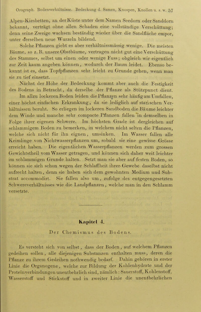Alpen-Kiesbetten, an der Küste unter dem Namen Seedorn oder Sanddorn bekannt, verträgt ohne allen Schaden eine vollständige Verschüttung; denn seine Zweige wachsen beständig wieder über die Sandfläche empor, unter tTerselben neue Wurzeln bildend. Solche Pflanzen giebt es aber verhältnissmässig wenige. Die meisten Bäume, so z.B. unsere Obstbäume, vertragen nicht gut eine Verschüttung des Stammes, selbst um einen oder wenige Fuss; obgleich wir eigentlich zur Zeit kaum angeben können, wodurch der Baum leidet. Ebenso be- kannt ist es, dass Topfpflanzen sehr leicht zu Grunde gehen, wenn man sie zu tief einsetzt. Nächst der Höhe der Bedeckung kommt aber auch die Festio-keit des Bodens in Betracht, da derselbe der Pflanze als Stützpunct dient. Im allzu lockeren Boden leiden die Pflanzen sehr häufig am Umfallen, einer höchst einfachen Erkrankung, da sie lediglich auf statischen Ver- hältnissen beruht. So erliegen im lockeren Sandboden die Bäume leichter dem Winde und manche sehr compacte Pflanzen fallen in demselben in Folge ihrer eigenen Schwere. Im höchsten Grade ist dergleichen auf schlammigem Boden zu bemerken, in welchem nicht selten die Pflanzen, welche sich nicht für ihn eignen, umsinken. Im Wasser fallen alle Keimlinge von NichtWasserpflanzen um, sobald sie eine gewisse Grösse erreicht haben. Die eigentlichen Wasserpflanzen werden zum grossen Gewichtstheil vom Wasser getragen, und können sich daher weit leichter im schlammigen Grunde halten. Setzt man sie aber auf festen Boden, so können sie sich schon wegen der Schlaff'heit ihrer- Gewebe daselbst nicht aufrecht halten, denn sie haben sich dem gewohnten Medium und Sub- strat accommodirt. Sie fallen also um, zufolge des entgegengesetzten Schwereverhältnisses wie die Landpflanzen, welche man in den Schlamm versetzte. Kapitel 4. Der Chemismus des Bodens. Es versteht sich von selbst, dass der Boden , auf welchem Pflanzen gedeihen sollen, alle diejenigen Substanzen enthalten muss, deren die Pflanze zu ihrem Gedeihen nothwendig bedarf. Dahin gehören in erster Linie die Organogene, welche zur Bildung der Kohlenhydrate und der Proteinverbindungen unentbehrlich sind, nämlich: Sauerstoff', Kohlenstoff, Wasserstoff und Stickstoff und in zweiter Linie die unentbehrlichen
