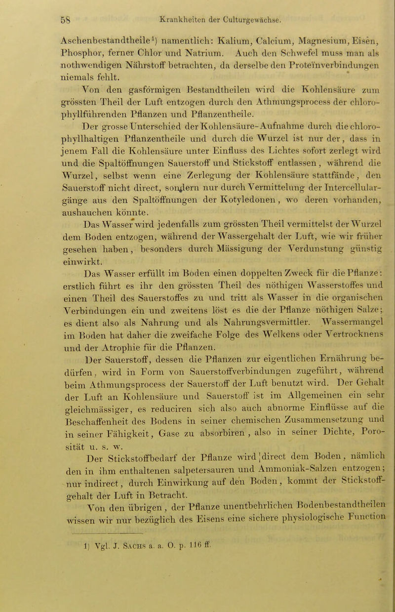 Aschenbestandtheile^) namentlich: Kalium, Calcium, Magnesium, Eisen, Phosphor, ferner Chlor und Natrium. Auch den Schwefel muss man als nothwendigen Nährstoff betrachten, da derselbe den Proteinverbindungen niemals fehlt. Von den gasförmigen Bestandtheilen wird die Kohlensäure zum grössten Theil der Luft entzogen durch den Athmungsprocess der chloro- phyllführenden Pflanzen und Pflanzentheile. Der grosse Unterschied der Kohlensäure-Aufnahme durch diechloro- phyllhaltigen Pflanzentheile und durch die Wurzel ist nur der, dass in jenem Fall die Kohlensäure unter Einfluss des Lichtes sofort zerlegt wird und die Spaltöffnungen Sauerstoff und Stickstoff entlassen , während die Wurzel, selbst wenn eine Zerlegung der Kohlensäure stattfände, den Sauerstoff nicht direct, sondern nur durch Vermittelung der Intercellular- gänge avis den Spaltöffnungen der Kotyledonen, wo deren vorhaiiden, aushauclien könnte. Das Wassei'wird jedenfalls zum grössten Theil vermittelst der Wurzel dem Boden entzogen, während der Wassergehalt der Luft, wie Avir früher gesehen haben, besonders durch Mässigung der Verdunstung günstig einwirkt. Das Wasser erfüllt im Boden einen doppelten Zweck für die Pflanze: erstlich führt es ihr den grössten Theil des nÖthigen Wasserstoffes und einen Theil des Sauerstoffes zu und tritt als Wasser in die organischen Verbindungen ein und zweitens löst es die der Pflanze nöthigen Salze; es dient also als Nahrung und als Nahrungsvermittler. Wasseraiangel im Boden hat daher die zweifache Folge des Welkens oder Vertrocknens und der Atrophie für die Pflanzen. Der Sauerstoff, dessen die Pflanzen zur eigentlichen Ernährung be- dürfen, wird in Form von Sauerstoffverbindungen zugeführt, während beim Athmungsprocess der Sauerstoff der Luft benutzt wird. Der Gehalt der Luft an Kohlensäure und Sauerstoff ist im Allgemeinen ein sehr gleichmässiger, es reduciren sich also auch abnorme Einflüsse auf die Beschaffenheit des Bodens in seiner chemischen Zusammensetzung und in seiner Fähigkeit, Gase zu absorbiren , also in seiner Dichte, Poro- sität u. s, w. Der Stickstoffbedarf der Pflanze wird;direct dem Boden, nämlich den in ihm enthaltenen salpetersauren und Ammoniak-Salzen entzogen; nur indirect, durch Einwirkung auf den Boden, kommt der Stickstoff- gehalt der Luft in Betracht. Von den übrigen, der Pflanze unentbehrlichen Bodenbestandtheilen wissen wir nur bezüglich des Eisens eine sichere physiologische Function 1) Vgl. J. Sachs a. a. 0. p. 116 fif.