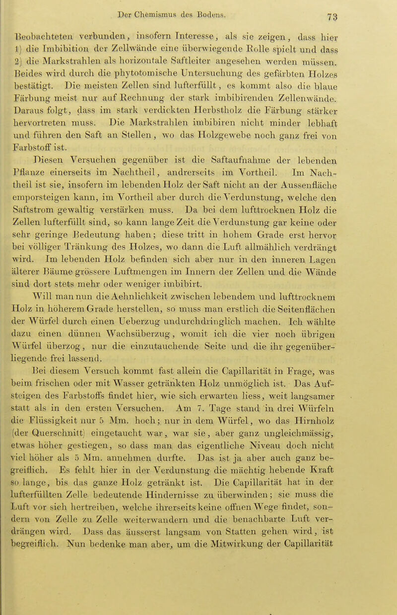 Beobachteten verbunden, insofern Interesse, als sie zeigen, dass hier 1) die Imbibition der Zellwände eine überwiegende EoUe sjjielt und dass 2) die Markstrahlen als horizontale Saftleiter angesehen werden müssen. Beides wird durch die phytotomische Untersuchung des gefärbten Holzes bestätigt. Die meisten Zellen sind lufterfüllt, es kommt also die blaue Färbung meist nur auf Rechnung der stark imbibirenden Zellenwände. Daraus folgt, dass im stark verdickten Herbstholz die Färbung stärker hervortreten muss. Die Markstrahlen imbibiren nicht minder lebhaft imd führen den Saft an Stellen, wo das Holzgewebe noch ganz frei von Farbstoff ist. Diesen Versuchen gegenüber ist die Saftaufnahme der lebenden Pflanze einerseits im Nachtheil, airdrerseits im Vortheil. Im Nach- theil ist sie, insofern im lebenden Holz der Saft nicht an der Aussenfläche emporsteigen kann, im Vortheil aber durch die Verdunstung, welche den Saftstrom gewaltig verstärken muss. Da bei dem lufttrocknen Holz die Zellen lufterfüllt sind, so kann lange Zeit die Verdunstung gar keine oder sehr geringe Bedeutung haben; diese tritt in hohem Grade erst hervor bei völliger Tränkung des Holzes, wo dann die Luft allmählich verdrängt wird. Im lebenden Holz befinden sich aber nur in den inneren Lagen älterer Bäume grössere Luftmengen im Innern der Zellen und die Wände sind dort stets mehr oder weniger imbibirt. Will man nun die Aehnlichkeit zwischen lebendem und lufttrocknem Holz in höherem Grade herstellen, so muss man erstlich die Seitenflächen der Würfel durch einen üeberzug undurchdringlich machen. Ich wählte dazu einen dünneu Wachsüberzug, womit ich die vier noch übrigen Würfel überzog, nur die einzutauchende Seite und die ihr gegenüber- liegende frei lassend. Bei diesem Versuch kommt fast allein die Capillarität in Frage, was beim frischen oder mit Wasser getränkten Holz unmöglich ist. Das Auf- Steigen des Farbstoffs findet hier, wie sich erwarten Hess, weit langsamer statt als in den ersten Versuchen. Am 7. Tage stand in drei Würfeln die Flüssigkeit nur 5 Mm. hoch; nur in dem Würfel, wo das Hirnholz (der Querschnitt) eingetaucht war, war sie, aber ganz ungleichmässig, etwas höher gestiegen, so dass man das eigentliche Niveau doch nicht viel höher als 5 Mm. annehmen durfte. Das ist ja aber auch ganz be- greiflich. Es fehlt hier in der Verdunstung die mächtig hebende Kraft so lange, bis das ganze Holz getränkt ist. Die Capillarität hat in der lufterfüllten Zelle bedeutende Hindernisse zu überwinden; sie muss die Luft vor sich hertreiben, welche ihrerseits keine offnen Wege findet, son- dern von Zelle zu Zelle weiterwandern und die benachbarte Luft ver- drängen wird. Dass das äusserst langsam von Statten gehen wird, ist begreiflich. Nun bedenke man aber, um die Mitwirkung der Capillarität