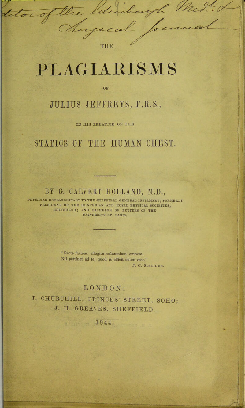 THE PLAGIARISMS OF JULIUS JEFFREYS, F.R.S., IN HIS TREATISE ON THE STATICS OF THE HUMAN CHEST. BY Gr. CALVERT HOLLAND, M.D., PHYSICIAN EXTRAORDINARY TO THE SHEFFIELD GENERAL INFIRMARY; FORMERLY PRESIDENT OF TnE HUNTERIAN AND ROYAL PHYSICAL SOCIETIES, EDINBURGH; AND BACHELOR OF LETTERS OF THE UNIVERSITY OF PARIS. “ Recto faciens effugies calumniam omnem. Nil pertinet ad te, quod is efficit suum esse. J. C. Scaligek. LONDON: J. CHURCHILL, PRINCES’ STREET, SOHO; J. H. GREAVES, SHEFFIELD.