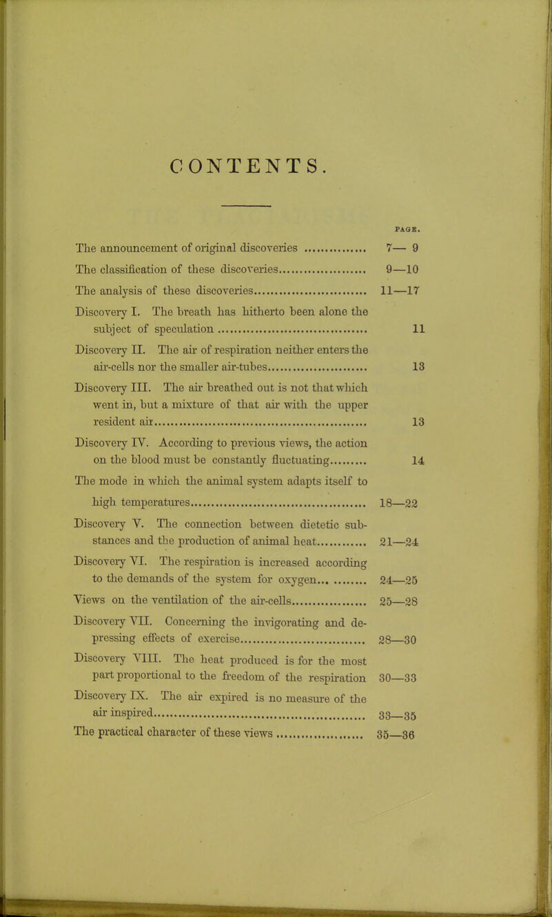 CONTENTS. PAGE. The announcement of original discoveries 7— 9 The classification of these discoveries 9—10 The analysis of these discoveries 11—17 Discovery I. The breath has hitherto been alone the subject of speculation 11 Discovery II. The ah- of respiration neither enters the air-cells nor the smaller air-tubes 13 Discovery III. The ah- breathed out is not that which went in, but a mixture of that ah- with the upper resident air 13 Discovery IV. According to previous views, the action on the blood must be constantly fluctuating 14 The mode in winch the animal system adapts itself to high temperatures 18—22 Discoveiy Y. The connection between dietetic sub- stances and the production of animal heat 21—24 Discoveiy YI. The respiration is increased according to the demands of the system for oxygen 24—25 Yiews on the ventilation of the air-cells 25—28 Discovery YII. Concerning the invigorating and de- pressing effects of exercise 28—30 Discoveiy YIII. The heat produced is for the most part proportional to the freedom of the respiration 30—33 Discoveiy IX. The ah- expired is no measure of the ah- inspired 33 35 The practical character of these views 35 36