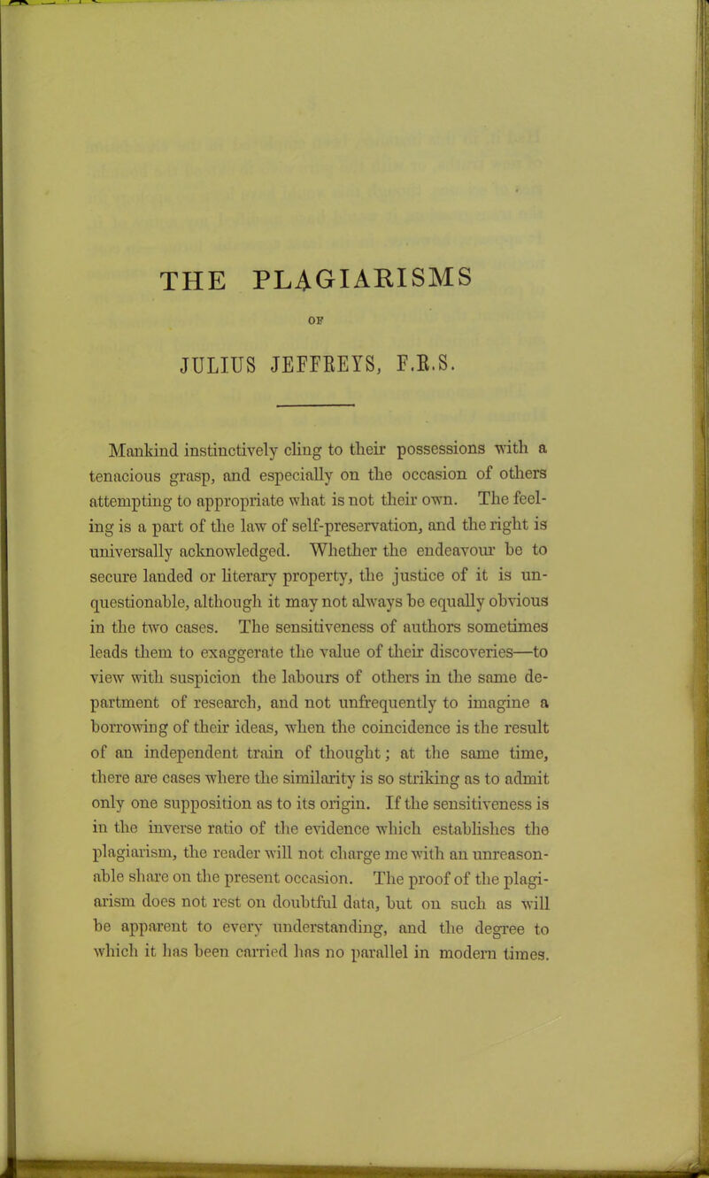 THE PLAGIARISMS OF JULIUS JEFFREYS, F.B.S. Mankind instinctively cling to tlieir possessions with a tenacious grasp, and especially on the occasion of others attempting to appropriate what is not their own. The feel- ing is a part of the law of self-preservation, and the right is universally acknowledged. Whether the endeavour he to secure landed or literary property, the justice of it is un- questionable, although it may not always be equally obvious in the two cases. The sensitiveness of authors sometimes leads them to exaggerate the value of their discoveries—to view with suspicion the labours of others in the same de- partment of research, and not unfrequently to imagine a borrowing of their ideas, when the coincidence is the result of an independent train of thought; at the same time, there are cases where the similarity is so striking as to admit only one supposition as to its origin. If the sensitiveness is in the inverse ratio of the evidence which establishes the plagiarism, the reader will not charge me with an unreason- able share on the present occasion. The proof of the plagi- arism does not rest on doubtful data, but on such as will be apparent to every understanding, and the degree to which it lias been carried lias no parallel in modern times.