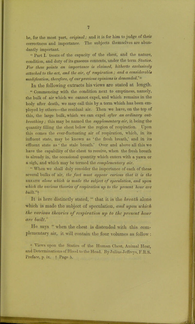 be, for the most part, original; and it is for him to judge of their correctness and importance. The subjects themselves are abun- dantly important. “ Part I. treats of the capacity of the chest, and the nature, condition, and duty of its gaseous contents, under the term Statics. For these points an importance is claimed, hitherto exclusively attached to the act, and the air, of respiration; and a considerable modification, therefore, of our previous opinions is demanded.”* In the following extracts liis views are stated at length. “ Commencing with the condition next to emptiness, namely, the bulk of air which we cannot expel, and which remains in the body after death, we may call this by a term which has been em- ployed by others—the residual air. Then we have, on the top of this, the large bulk, winch we can expel after an ordinary out- breathing ; this may be named the supplementary air, it being the quantity filling the chest below the region of respiration. Upon tins comes the ever-fluctuating air of respiration, which, in its influent state, may be known as ‘ the fresh breath,’ and in its effluent state as ‘ the stale breath.’ Over and above ail this we have the capability of the chest to receive, when the fresh breath is already in, the occasional quantity which enters with a yawn or a sigh, and wluch may be termed the complementary air. “ When we shall didy consider the importance of each of these several bulks of air, the fact must appear curious that it is the breath alone which is made the subject of speculation, and upon which the various theories of respiration up to the present hour are built. ”f It is here distinctly stated, “ that it is the breath alone which is made the subject of speculation, and upon which the various theories of respiration up to the present hour are built. He says “ when the chest is distended with this com- plementary air, it will contain the four volumes ns follow : * Views upon the Statics of the Human Chest, Animal Heat, and Determinations of Blood to the Head. By Julius Jeffreys, F.R.S. Preface, p. ix. f Page 5.