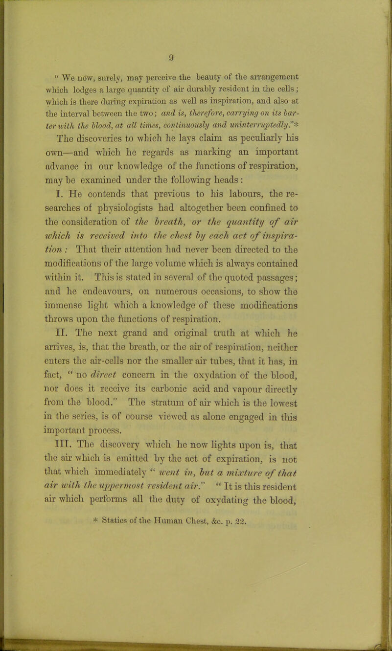 “ We now, surely, may perceive tlie beauty of the arrangement wliicli lodges a large quantity of air durably resident in the cells ; which is there during expiration as well as inspiration, and also at the interval between the two; and is, therefore, carrying on its bar- ter with the blood, at all times, continuously and uninterruptedly Tlie discoveries to -which he lays claim as peculiarly his own—and which he regards as marking an important advance in our knowledge of the functions of respiration, may he examined under the following heads : I. He contends that previous to his labours, the re- searches of physiologists had altogether been confined to the consideration of the breath, or the quantity of air which is received into the chest by each act of inspira- tion : That their attention had never been directed to the modifications of the large volume which is always contained within it. This is stated in several of the quoted passages ; and he endeavours, on numerous occasions, to show the immense light which a knowledge of these modifications throws upon the functions of respiration. II. The next grand and original truth at which he arrives, is, that the breath, or the air of respiration, neither enters the air-cells nor the smaller air tubes, that it has, in fact, “ no direct concern in the oxydation of tlie blood, nor does it receive its carbonic acid and vapour directly from the blood.” The stratum of air which is the lowest in the series, is of course viewed as alone engaged in tliis important process. III. The discovery which he now lights upon is, that the air which is emitted by the act of expiration, is not that which immediately “ went in, but a mixture of that air with the uppermost resident air.” “ It is this resident air which performs all the duty of oxydating the blood. * Statics of the Human Chest, &c. p. 22.