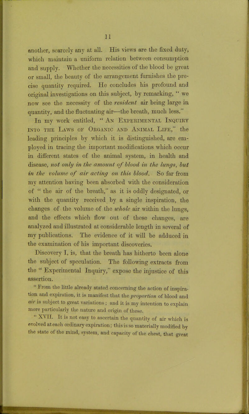 another, scarcely any at all. His views are the fixed duty, which maintain a uniform relation between consumption and supply. Whether the necessities of the blood be great or small, the beauty of the arrangement furnishes the pre- cise quantity required. He concludes his profound and original investigations on this subject, by remarking, “ we now see the necessity of the resident air being large in quantity, and the fluctuating air—the breath, much less.” In my work entitled, “ An Experimental Inquiry into the Laws of Organic and Animal Life,” the leading principles by which it is distinguished, are em- ployed in tracing the important modifications which occur in different states of the animal system, in health and disease, not only in the amount of blood in the lungs, but in the volume of air acting on this blood. So far from my attention having been absorbed with the consideration of “ the air of the breath,” as it is oddly designated, or with the quantity received by a single inspiration, the changes of the volume of the whole air within the lungs, and the effects which flow out of these changes, are analyzed and illustrated at considerable length in several of my publications. The evidence of it will be adduced in the examination of his important discoveries. Discovery I, is, that the breath has hitherto been alone the subject of speculation. The following extracts from the “ Experimental Inquiry,” expose the injustice of this assertion. “ From the little already stated concerning the action of inspira- tion and expiration, it is manifest that the proportion of blood and air is subject to great variations ; and it is my intention to explain more particularly the nature and origin of these. “ XVII. It is not easy to ascertain the quantity of air which is evolved at each ordinary expiration; this is so materially modified by the state of the mind, system, and capacity of the chest, that great